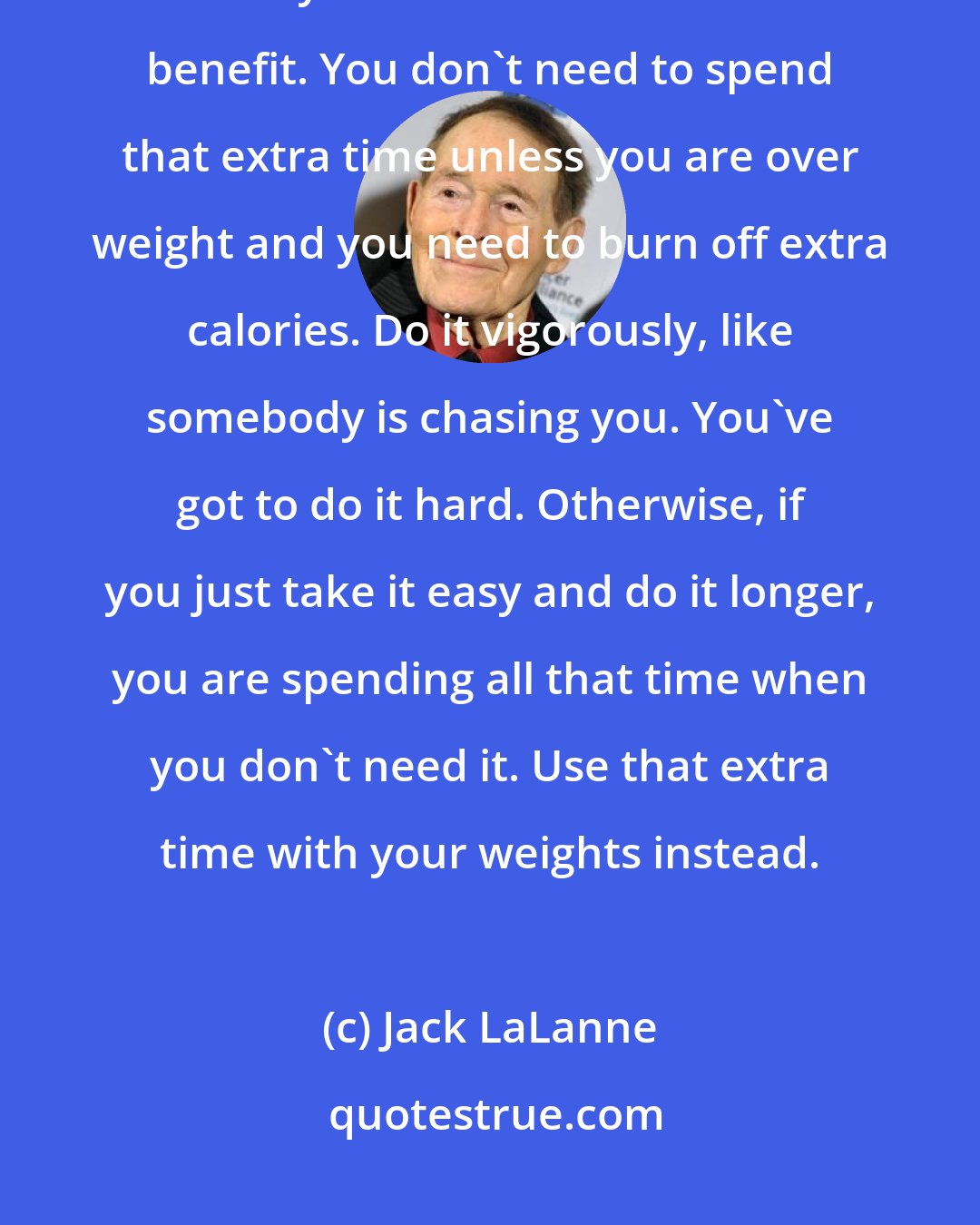 Jack LaLanne: Twelve to seventeen minutes is plenty on the treadmill--if it's done fast. That's all you need for cardiovascular benefit. You don't need to spend that extra time unless you are over weight and you need to burn off extra calories. Do it vigorously, like somebody is chasing you. You've got to do it hard. Otherwise, if you just take it easy and do it longer, you are spending all that time when you don't need it. Use that extra time with your weights instead.