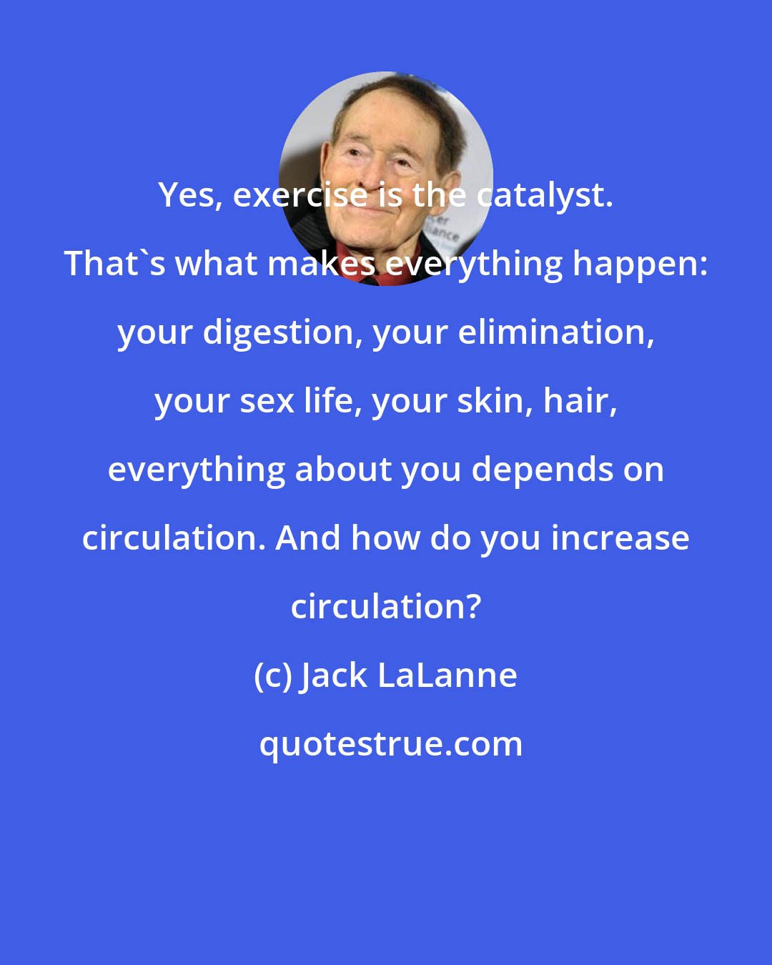 Jack LaLanne: Yes, exercise is the catalyst. That's what makes everything happen: your digestion, your elimination, your sex life, your skin, hair, everything about you depends on circulation. And how do you increase circulation?