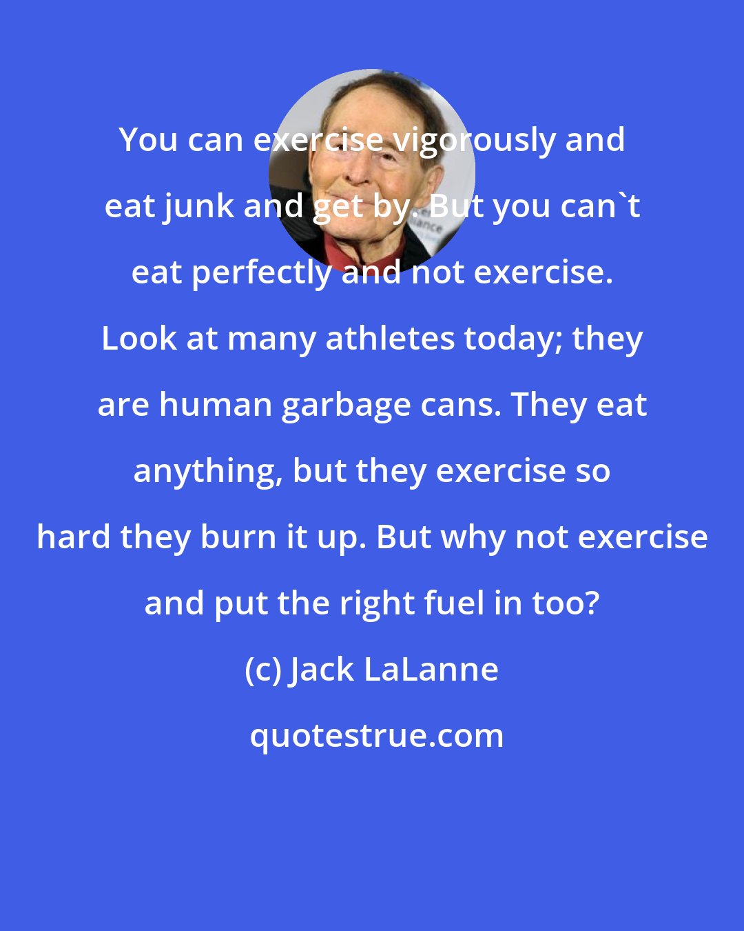 Jack LaLanne: You can exercise vigorously and eat junk and get by. But you can't eat perfectly and not exercise. Look at many athletes today; they are human garbage cans. They eat anything, but they exercise so hard they burn it up. But why not exercise and put the right fuel in too?