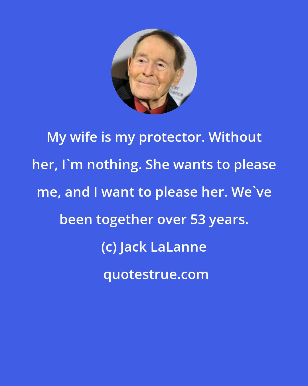 Jack LaLanne: My wife is my protector. Without her, I'm nothing. She wants to please me, and I want to please her. We've been together over 53 years.