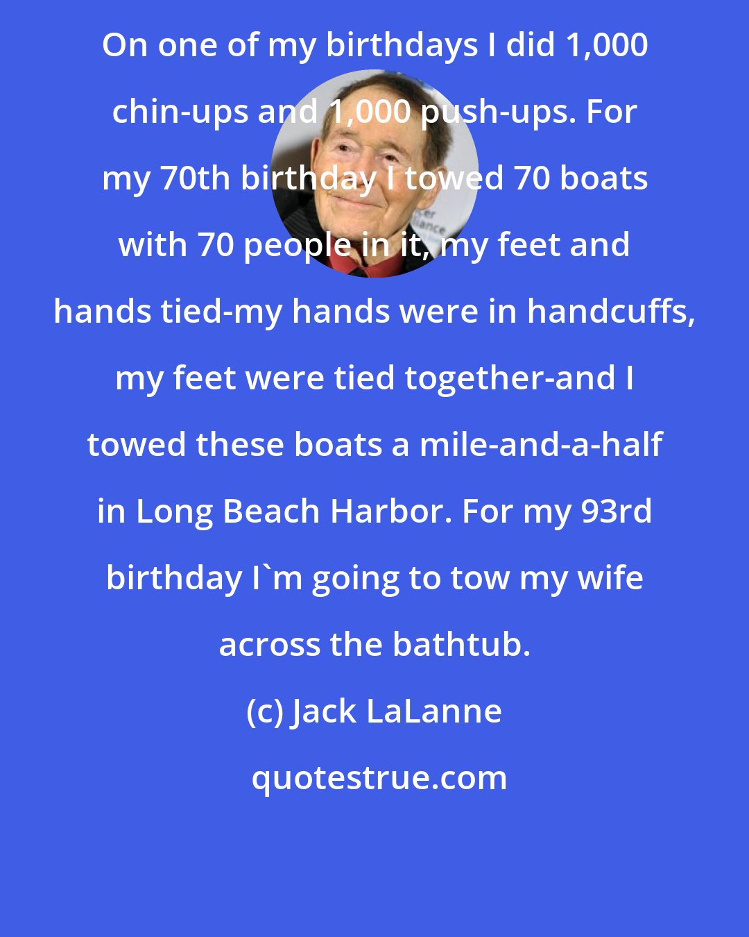 Jack LaLanne: On one of my birthdays I did 1,000 chin-ups and 1,000 push-ups. For my 70th birthday I towed 70 boats with 70 people in it, my feet and hands tied-my hands were in handcuffs, my feet were tied together-and I towed these boats a mile-and-a-half in Long Beach Harbor. For my 93rd birthday I'm going to tow my wife across the bathtub.