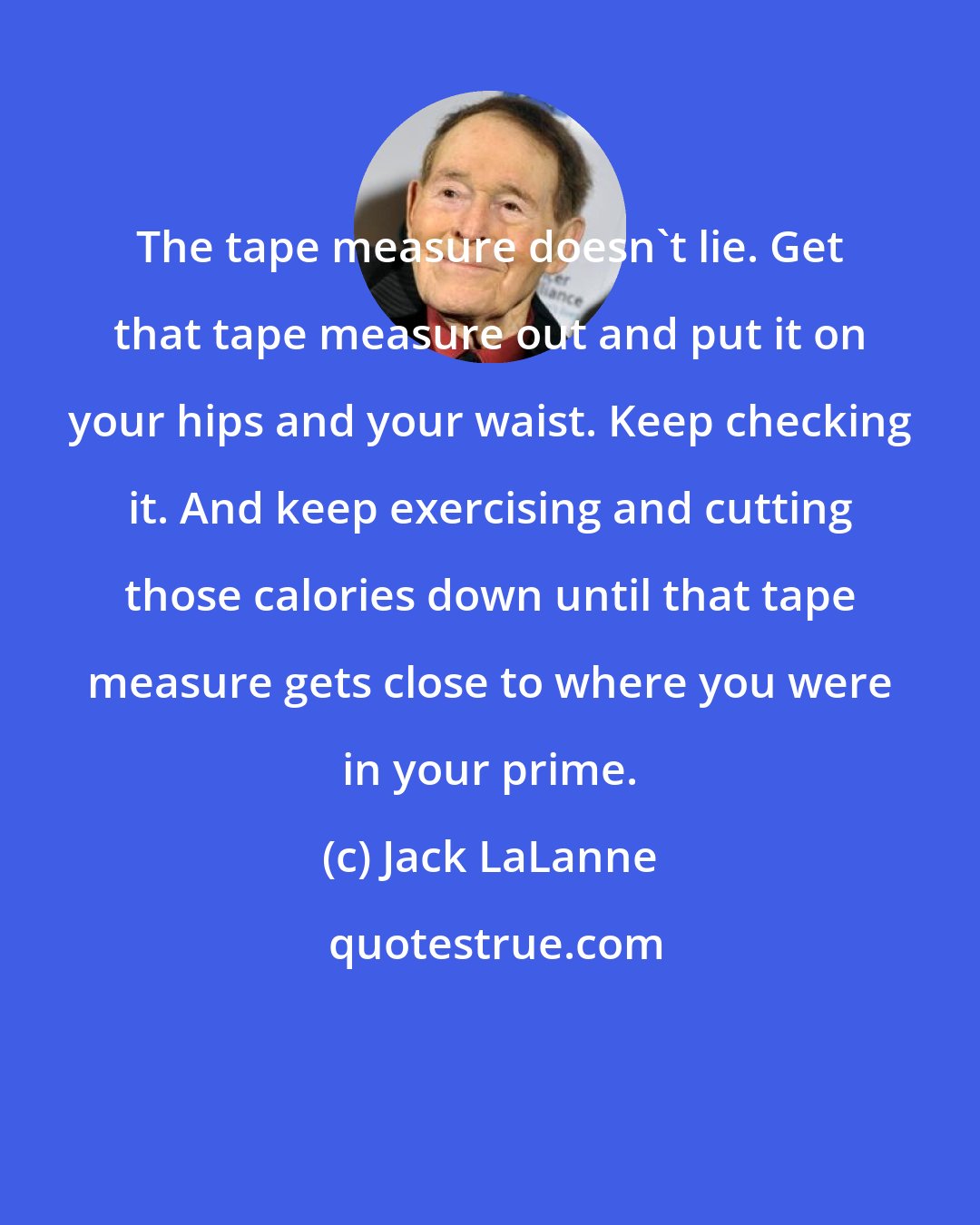 Jack LaLanne: The tape measure doesn't lie. Get that tape measure out and put it on your hips and your waist. Keep checking it. And keep exercising and cutting those calories down until that tape measure gets close to where you were in your prime.