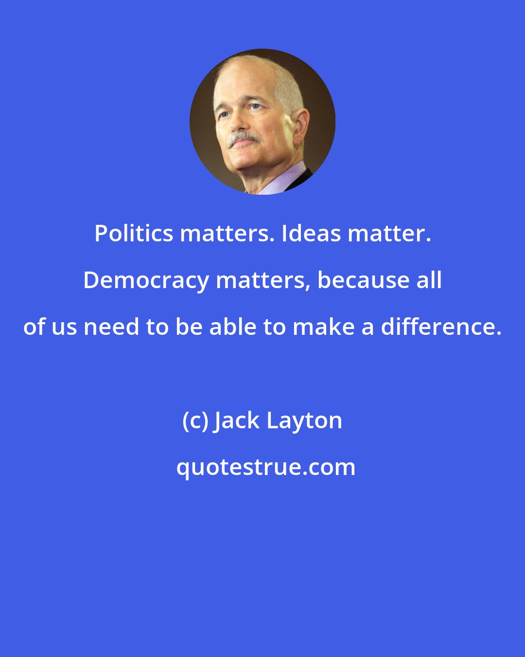 Jack Layton: Politics matters. Ideas matter. Democracy matters, because all of us need to be able to make a difference.