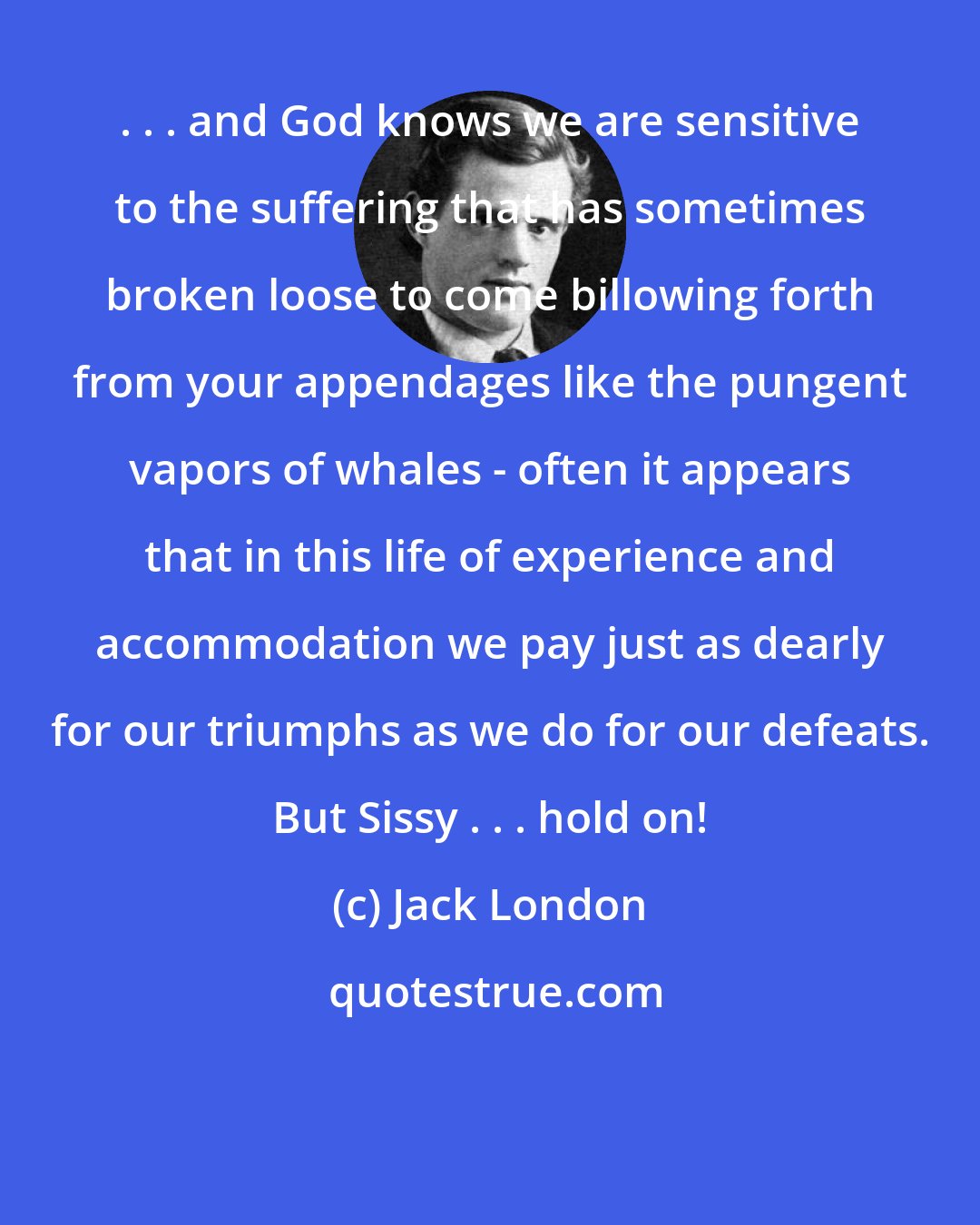 Jack London: . . . and God knows we are sensitive to the suffering that has sometimes broken loose to come billowing forth from your appendages like the pungent vapors of whales - often it appears that in this life of experience and accommodation we pay just as dearly for our triumphs as we do for our defeats. But Sissy . . . hold on!