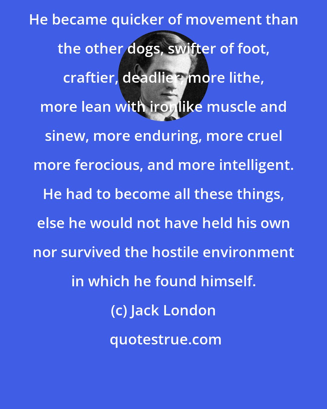 Jack London: He became quicker of movement than the other dogs, swifter of foot, craftier, deadlier, more lithe, more lean with ironlike muscle and sinew, more enduring, more cruel more ferocious, and more intelligent. He had to become all these things, else he would not have held his own nor survived the hostile environment in which he found himself.