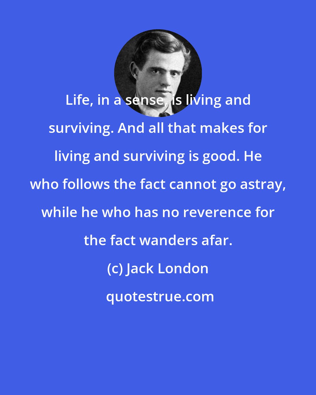 Jack London: Life, in a sense, is living and surviving. And all that makes for living and surviving is good. He who follows the fact cannot go astray, while he who has no reverence for the fact wanders afar.