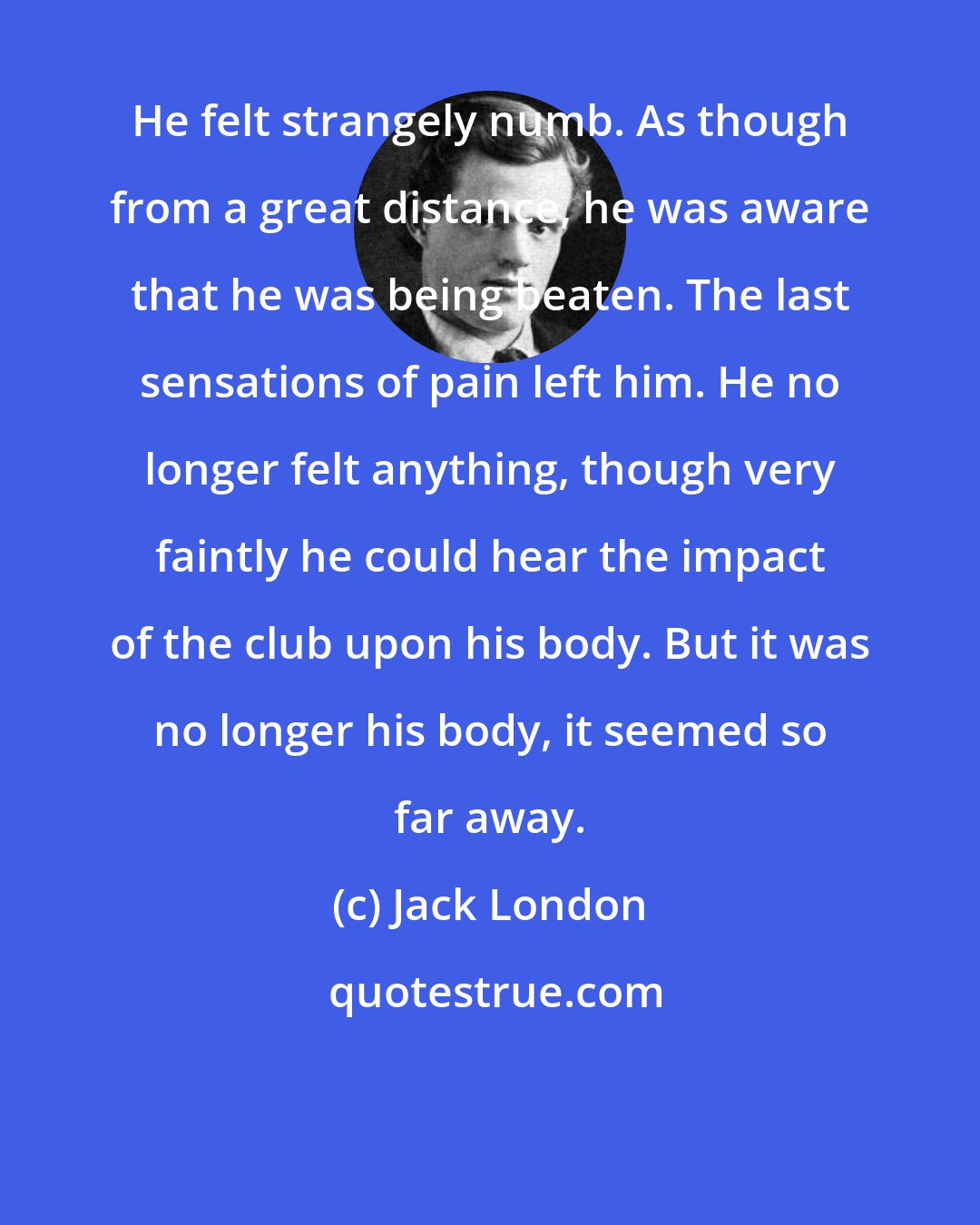 Jack London: He felt strangely numb. As though from a great distance, he was aware that he was being beaten. The last sensations of pain left him. He no longer felt anything, though very faintly he could hear the impact of the club upon his body. But it was no longer his body, it seemed so far away.