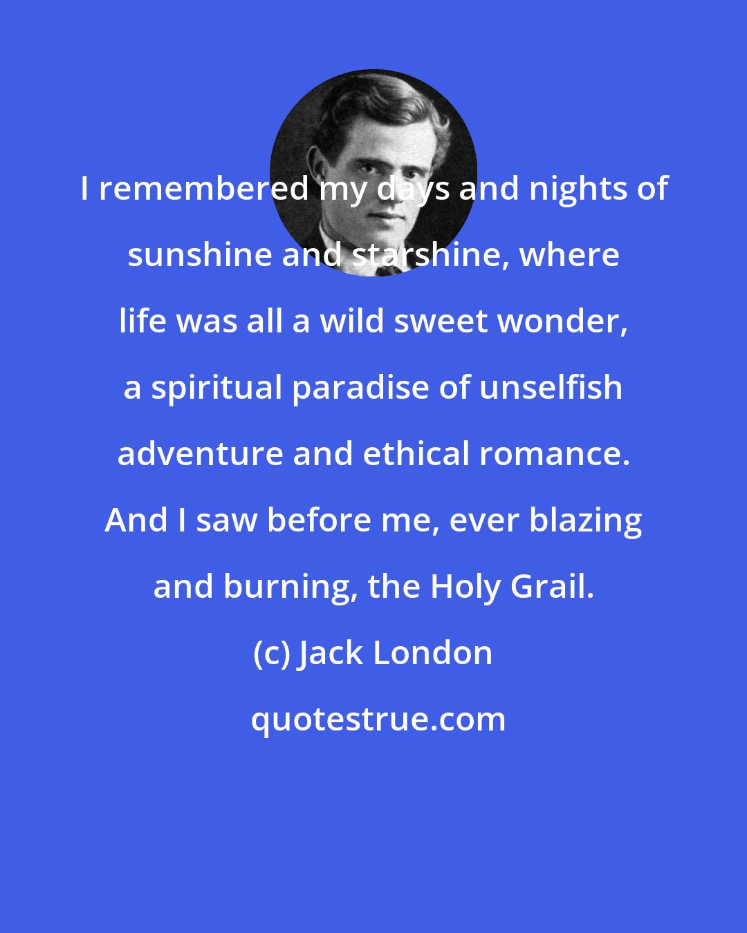 Jack London: I remembered my days and nights of sunshine and starshine, where life was all a wild sweet wonder, a spiritual paradise of unselfish adventure and ethical romance. And I saw before me, ever blazing and burning, the Holy Grail.