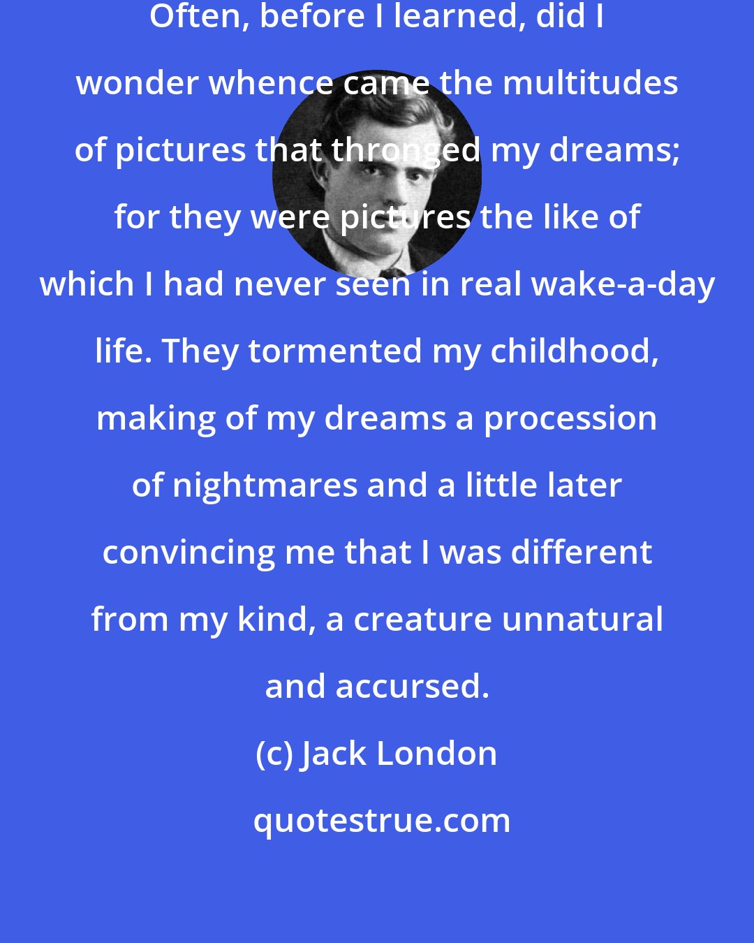 Jack London: Pictures! Pictures! Pictures! Often, before I learned, did I wonder whence came the multitudes of pictures that thronged my dreams; for they were pictures the like of which I had never seen in real wake-a-day life. They tormented my childhood, making of my dreams a procession of nightmares and a little later convincing me that I was different from my kind, a creature unnatural and accursed.
