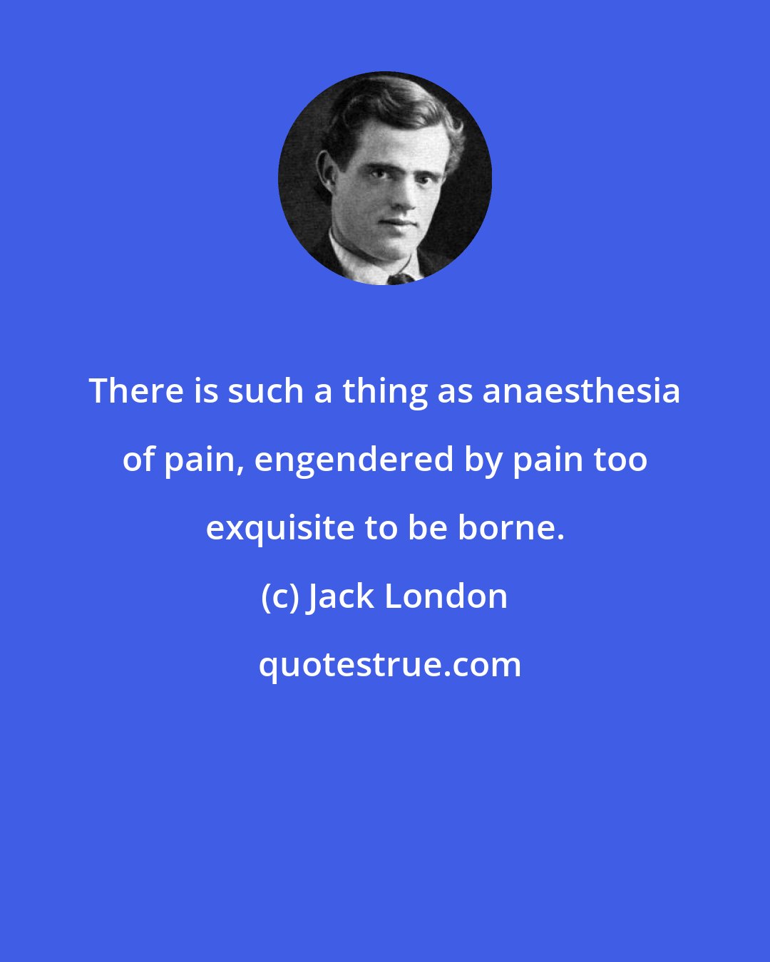 Jack London: There is such a thing as anaesthesia of pain, engendered by pain too exquisite to be borne.