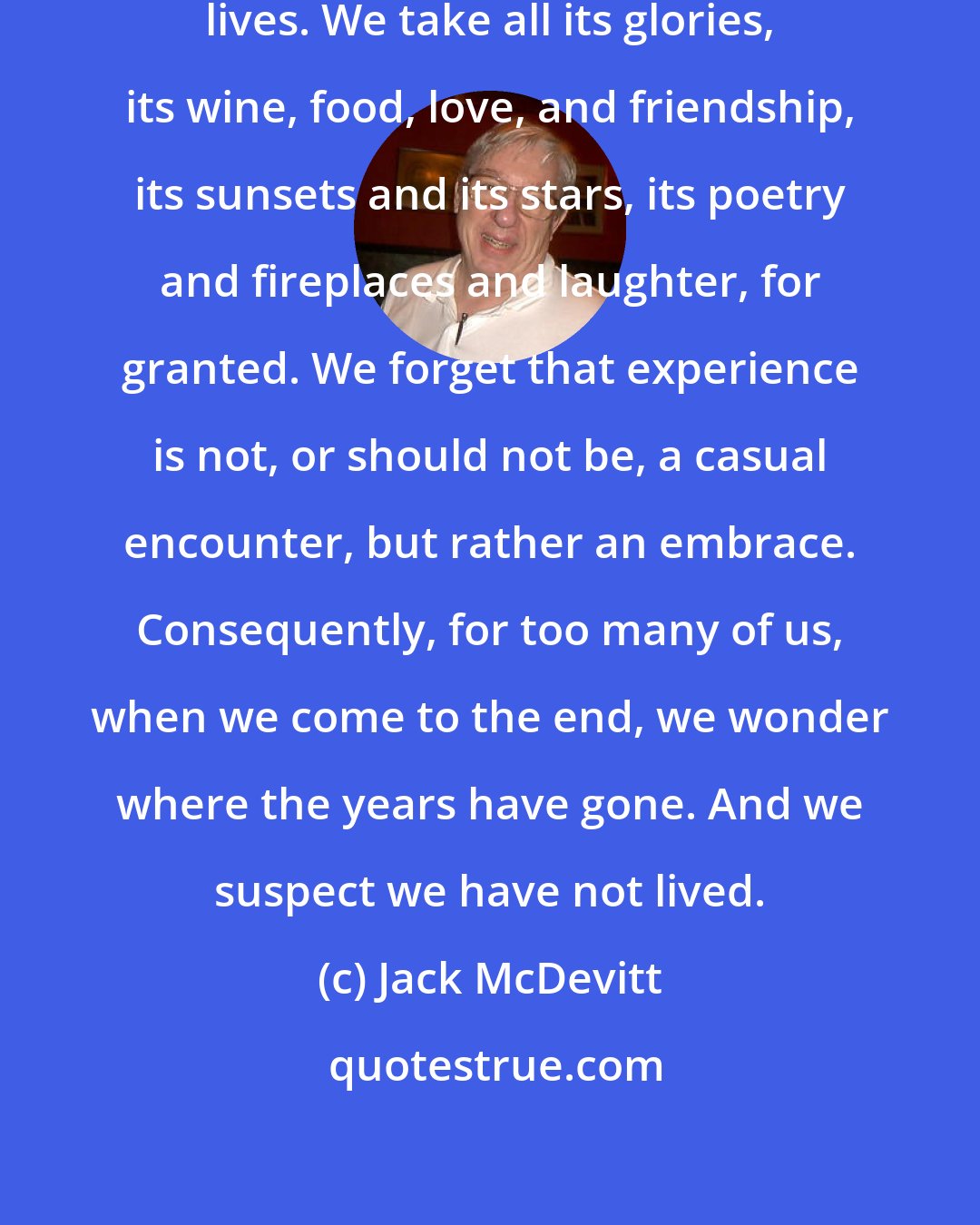 Jack McDevitt: Most of us sleepwalk through our lives. We take all its glories, its wine, food, love, and friendship, its sunsets and its stars, its poetry and fireplaces and laughter, for granted. We forget that experience is not, or should not be, a casual encounter, but rather an embrace. Consequently, for too many of us, when we come to the end, we wonder where the years have gone. And we suspect we have not lived.