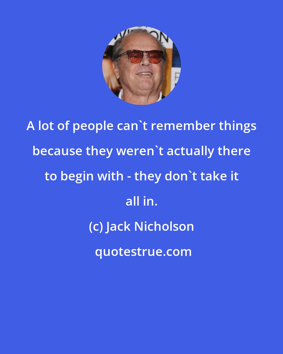 Jack Nicholson: A lot of people can't remember things because they weren't actually there to begin with - they don't take it all in.