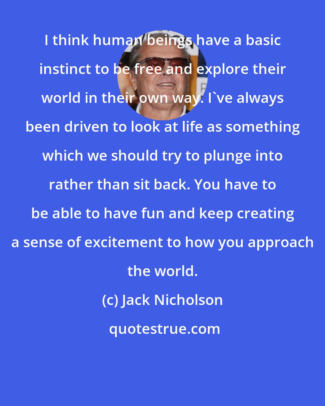 Jack Nicholson: I think human beings have a basic instinct to be free and explore their world in their own way. I've always been driven to look at life as something which we should try to plunge into rather than sit back. You have to be able to have fun and keep creating a sense of excitement to how you approach the world.