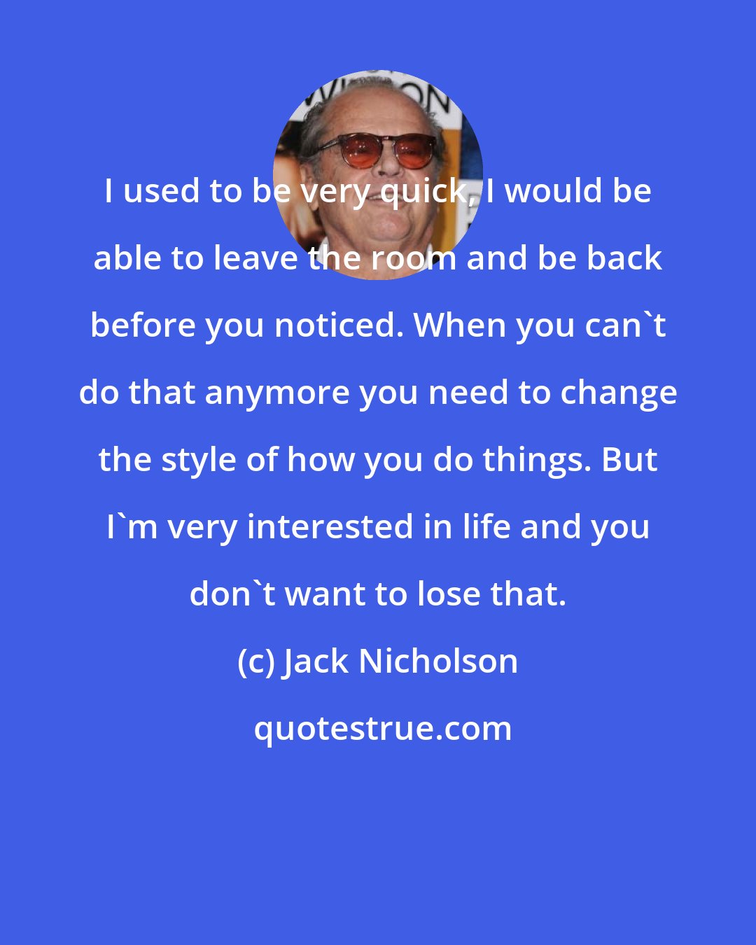 Jack Nicholson: I used to be very quick, I would be able to leave the room and be back before you noticed. When you can't do that anymore you need to change the style of how you do things. But I'm very interested in life and you don't want to lose that.