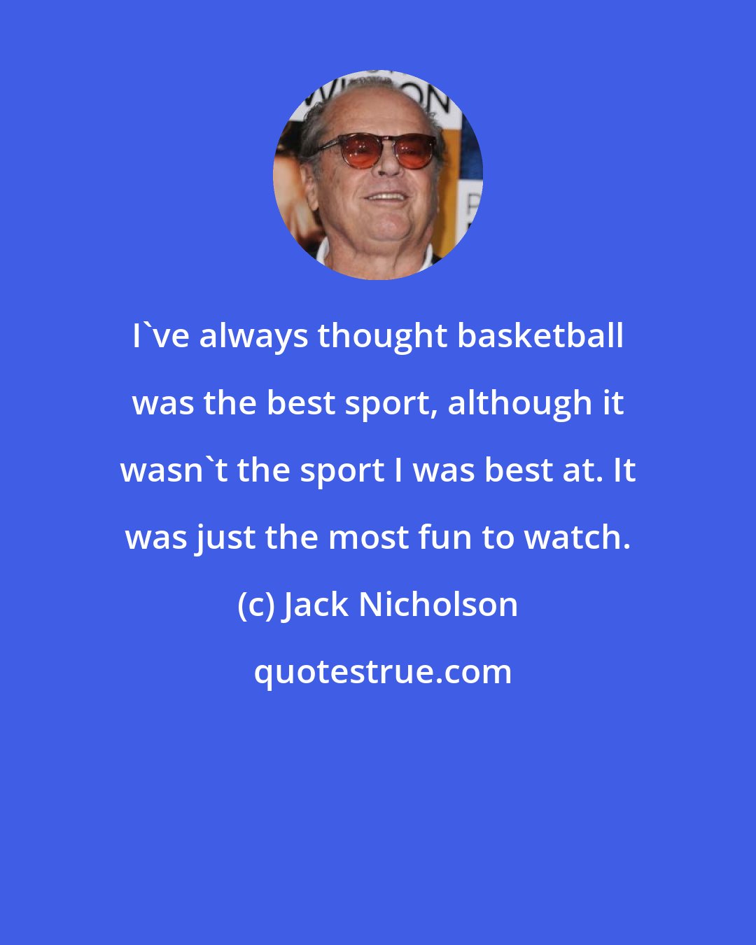 Jack Nicholson: I've always thought basketball was the best sport, although it wasn't the sport I was best at. It was just the most fun to watch.