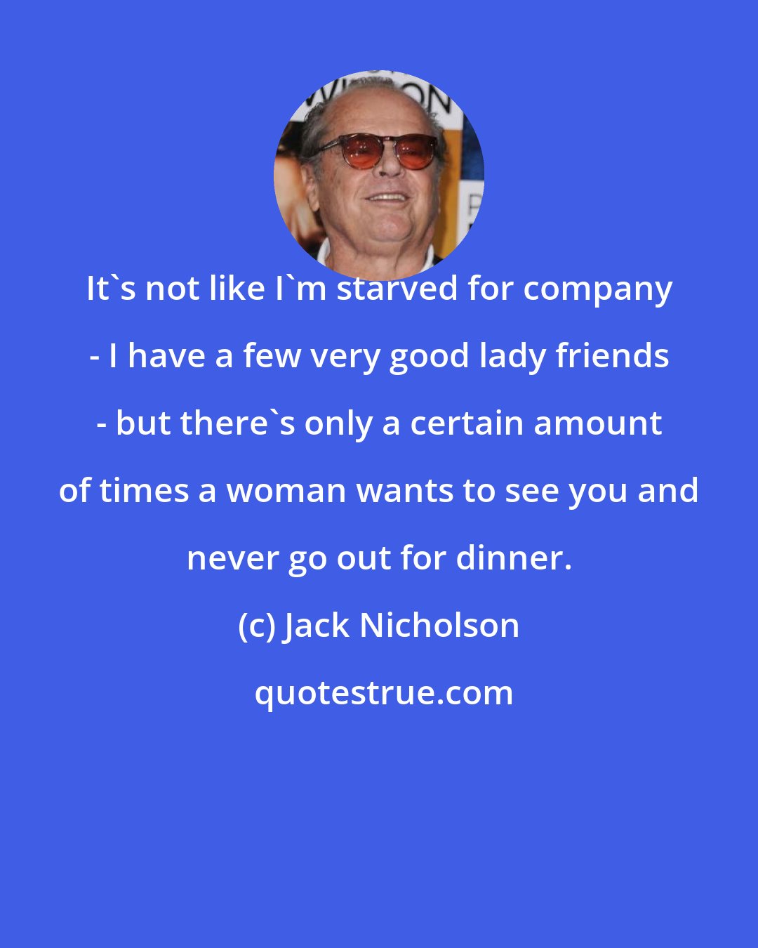 Jack Nicholson: It's not like I'm starved for company - I have a few very good lady friends - but there's only a certain amount of times a woman wants to see you and never go out for dinner.