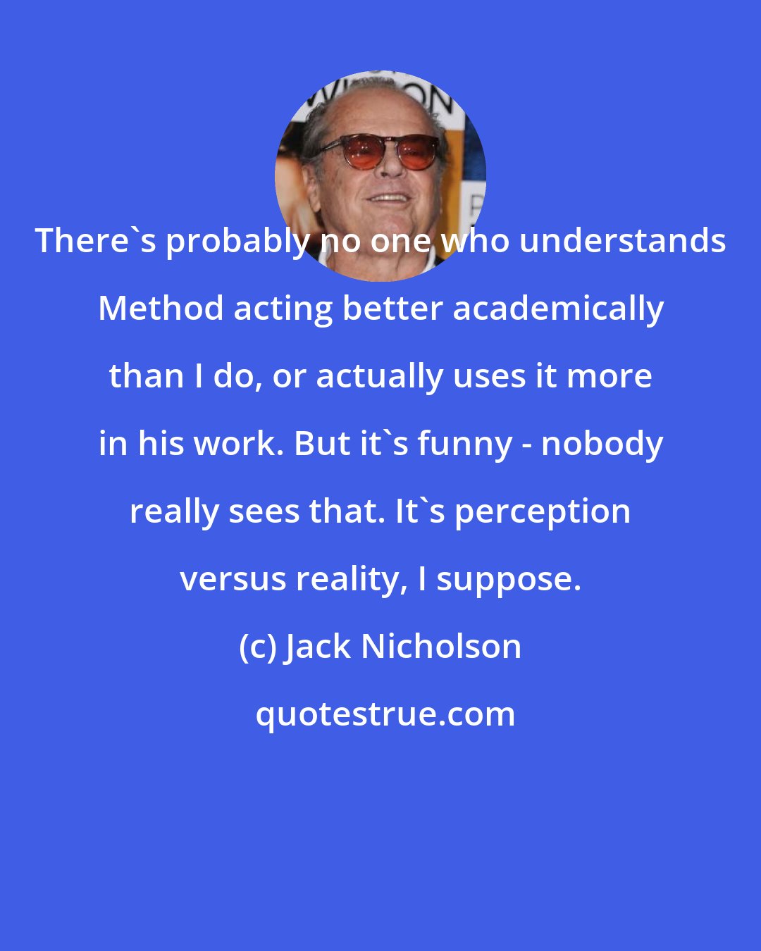 Jack Nicholson: There's probably no one who understands Method acting better academically than I do, or actually uses it more in his work. But it's funny - nobody really sees that. It's perception versus reality, I suppose.