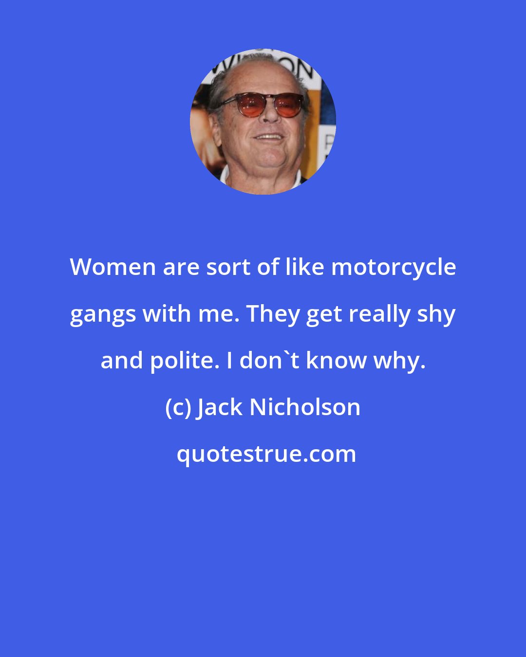 Jack Nicholson: Women are sort of like motorcycle gangs with me. They get really shy and polite. I don't know why.