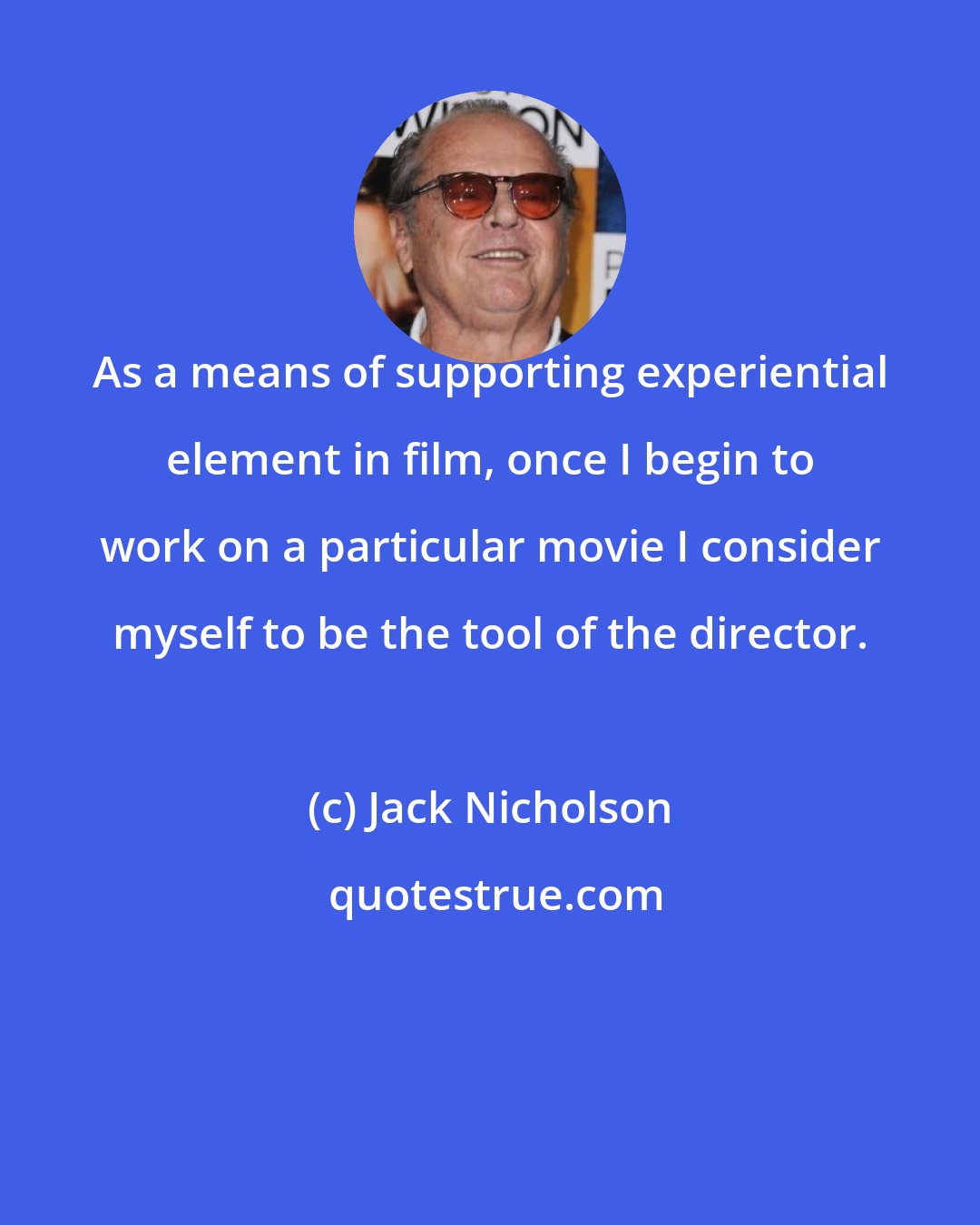 Jack Nicholson: As a means of supporting experiential element in film, once I begin to work on a particular movie I consider myself to be the tool of the director.