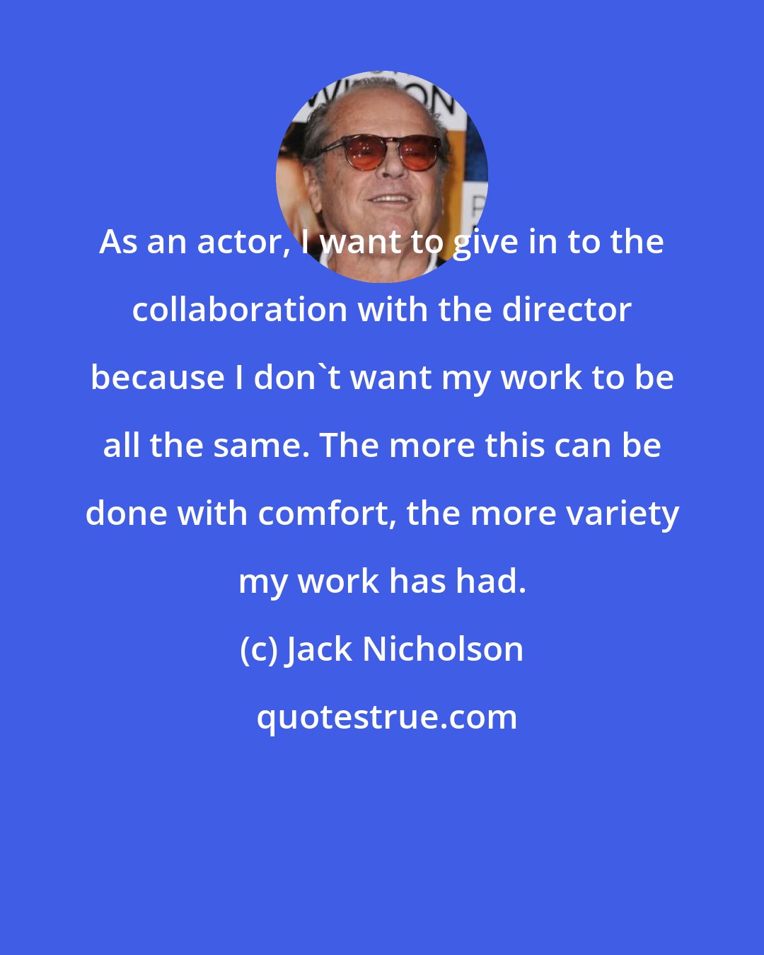 Jack Nicholson: As an actor, I want to give in to the collaboration with the director because I don't want my work to be all the same. The more this can be done with comfort, the more variety my work has had.
