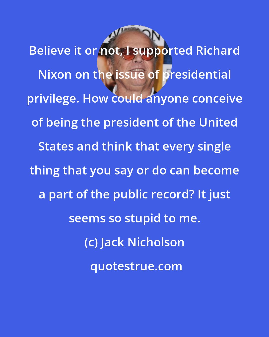 Jack Nicholson: Believe it or not, I supported Richard Nixon on the issue of presidential privilege. How could anyone conceive of being the president of the United States and think that every single thing that you say or do can become a part of the public record? It just seems so stupid to me.