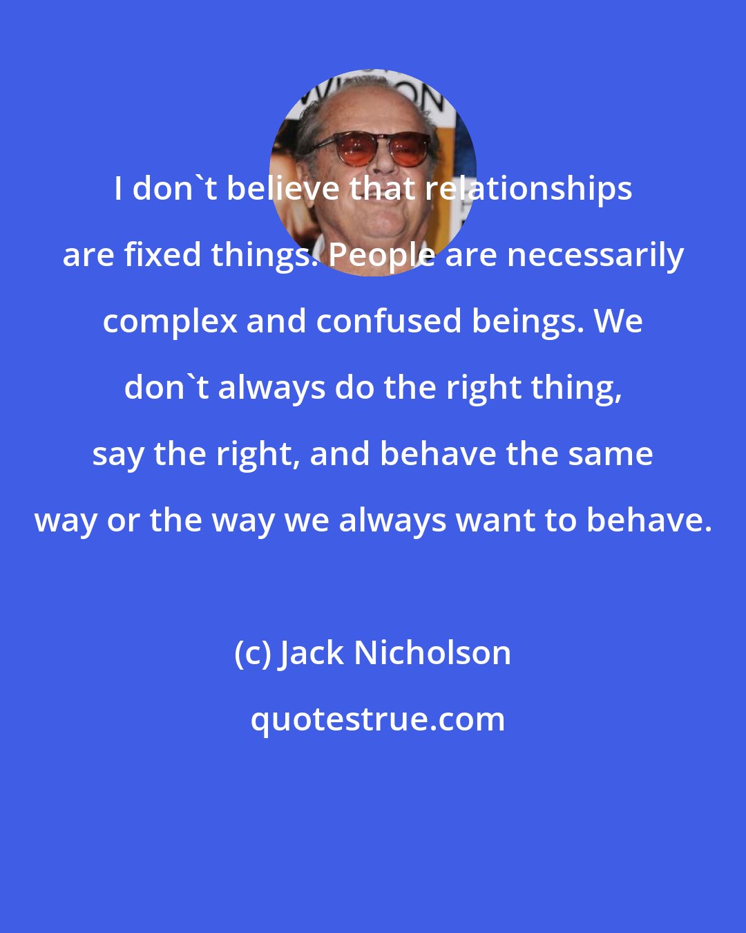 Jack Nicholson: I don't believe that relationships are fixed things. People are necessarily complex and confused beings. We don't always do the right thing, say the right, and behave the same way or the way we always want to behave.