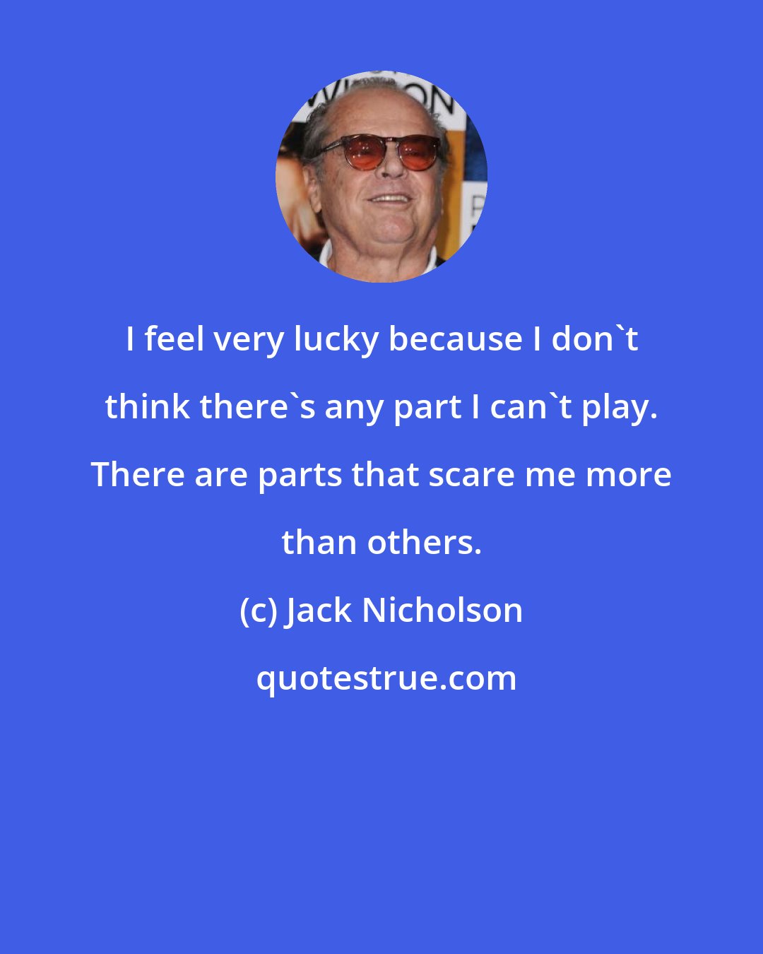 Jack Nicholson: I feel very lucky because I don't think there's any part I can't play. There are parts that scare me more than others.