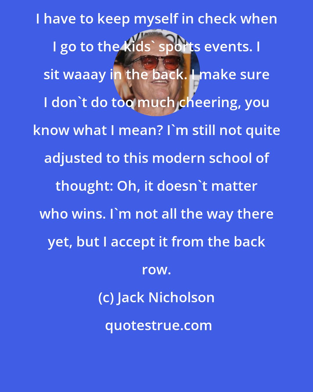 Jack Nicholson: I have to keep myself in check when I go to the kids' sports events. I sit waaay in the back. I make sure I don't do too much cheering, you know what I mean? I'm still not quite adjusted to this modern school of thought: Oh, it doesn't matter who wins. I'm not all the way there yet, but I accept it from the back row.