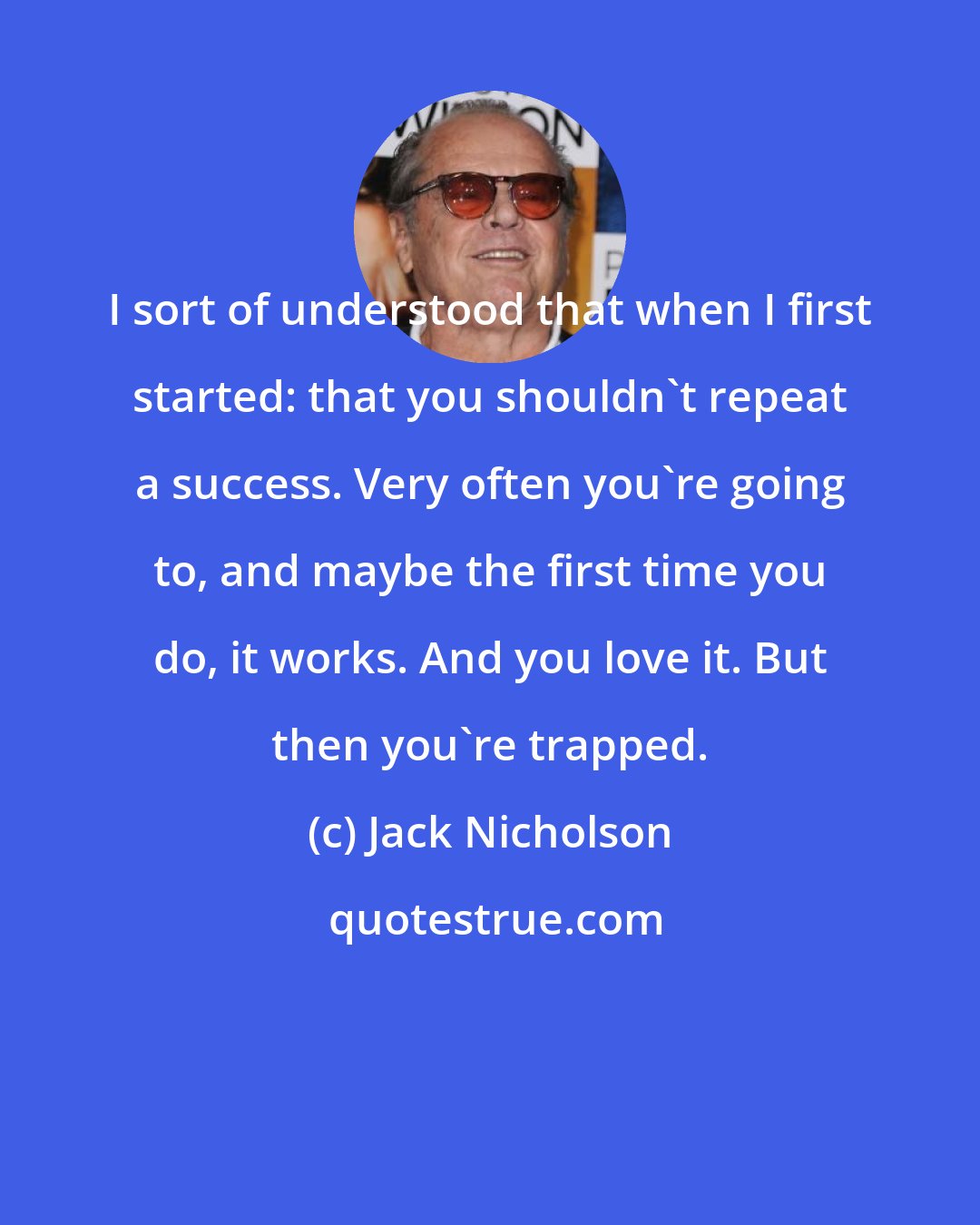 Jack Nicholson: I sort of understood that when I first started: that you shouldn't repeat a success. Very often you're going to, and maybe the first time you do, it works. And you love it. But then you're trapped.