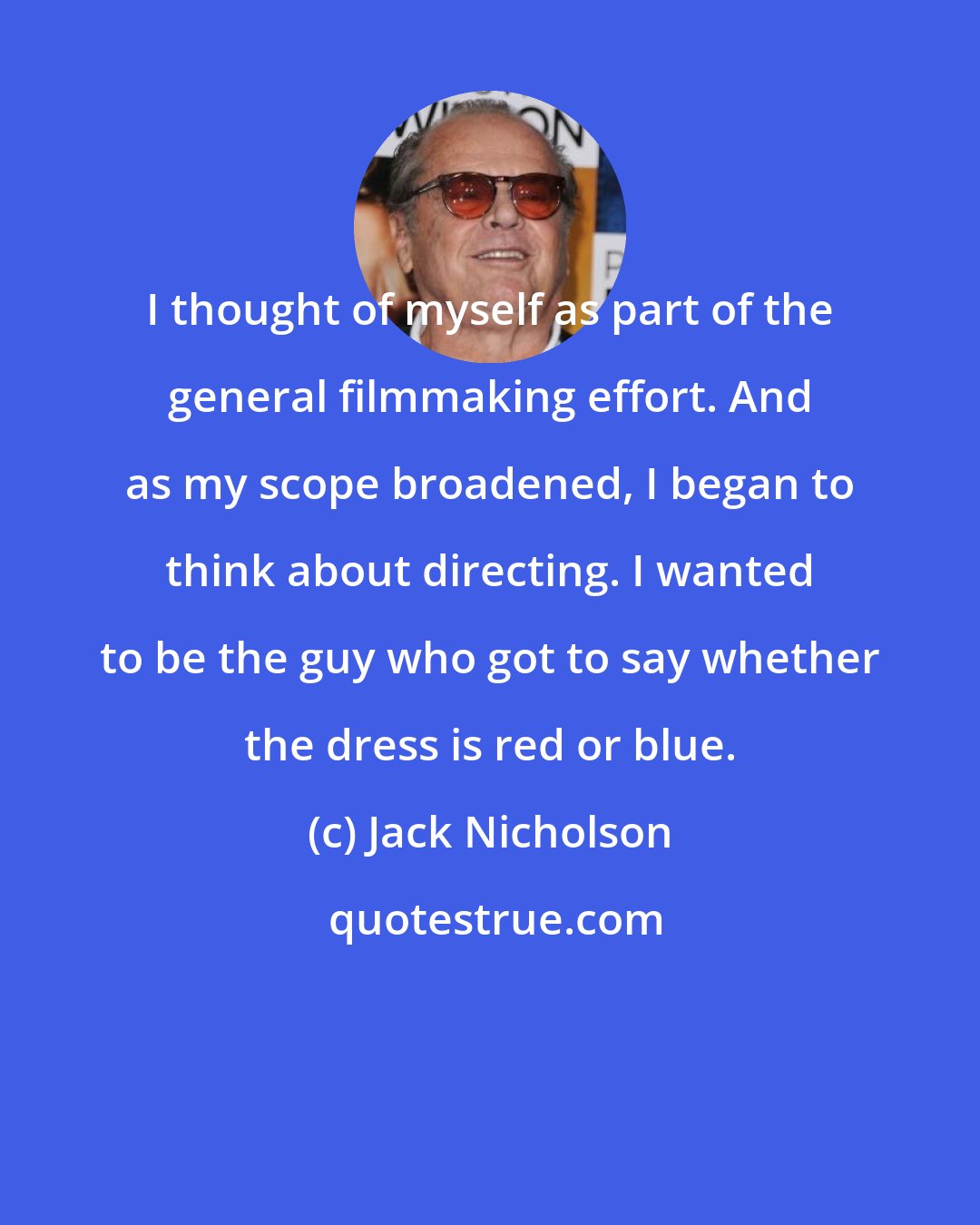 Jack Nicholson: I thought of myself as part of the general filmmaking effort. And as my scope broadened, I began to think about directing. I wanted to be the guy who got to say whether the dress is red or blue.