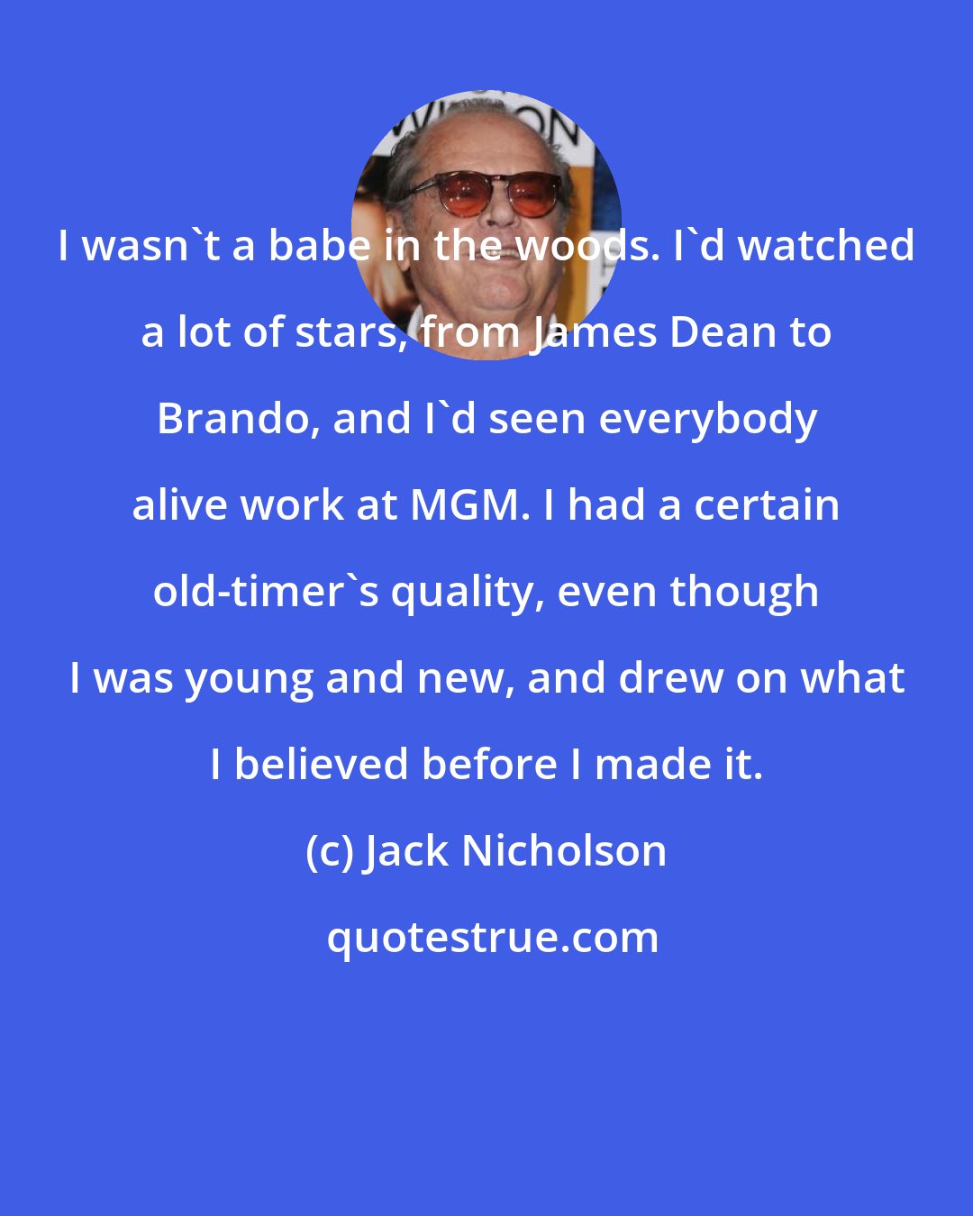 Jack Nicholson: I wasn't a babe in the woods. I'd watched a lot of stars, from James Dean to Brando, and I'd seen everybody alive work at MGM. I had a certain old-timer's quality, even though I was young and new, and drew on what I believed before I made it.