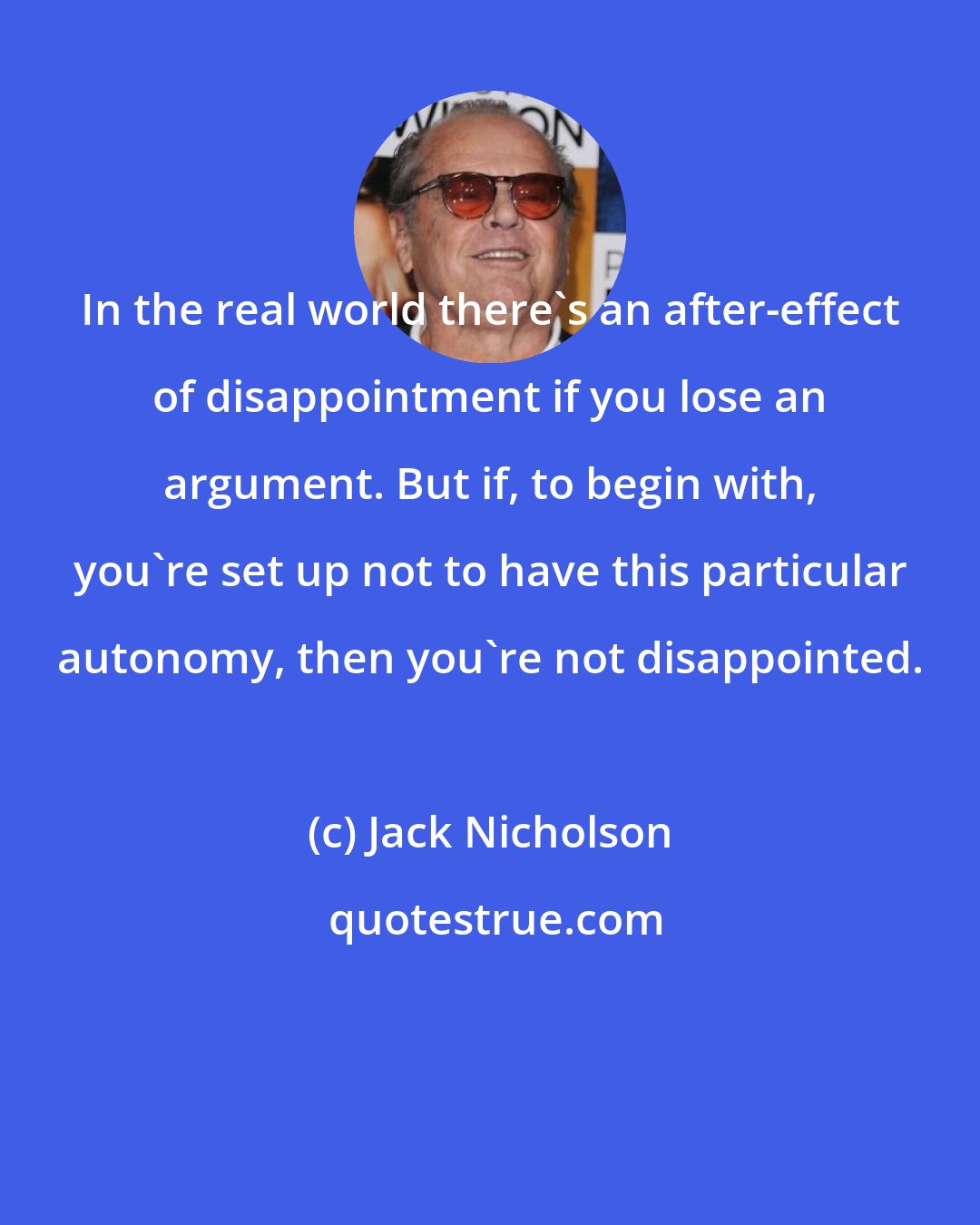 Jack Nicholson: In the real world there's an after-effect of disappointment if you lose an argument. But if, to begin with, you're set up not to have this particular autonomy, then you're not disappointed.