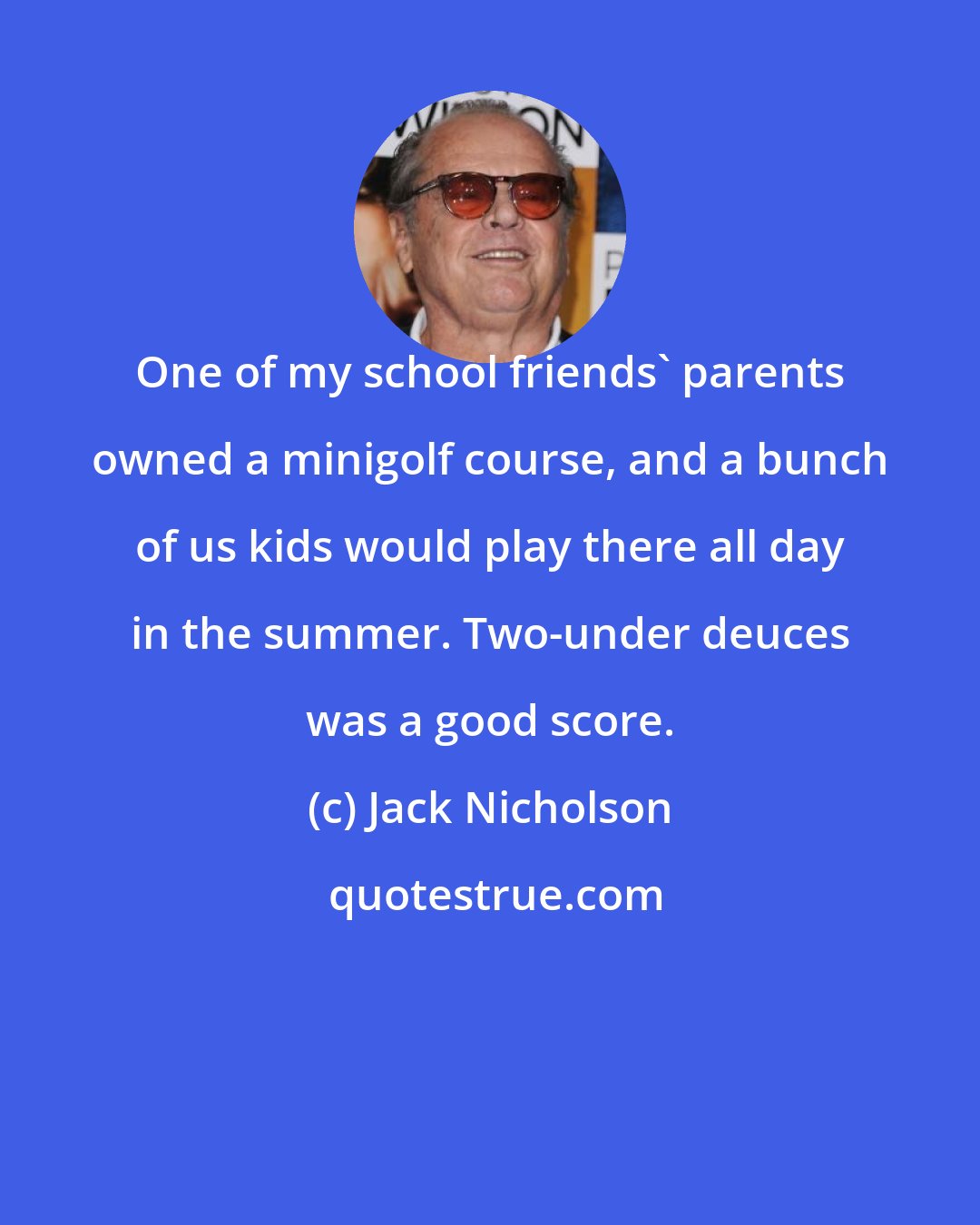 Jack Nicholson: One of my school friends' parents owned a minigolf course, and a bunch of us kids would play there all day in the summer. Two-under deuces was a good score.