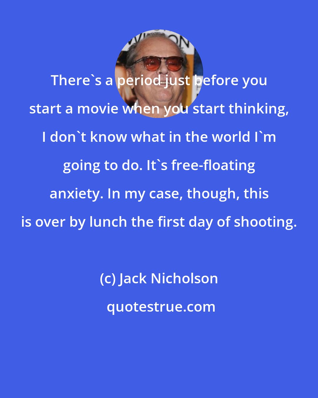 Jack Nicholson: There's a period just before you start a movie when you start thinking, I don't know what in the world I'm going to do. It's free-floating anxiety. In my case, though, this is over by lunch the first day of shooting.