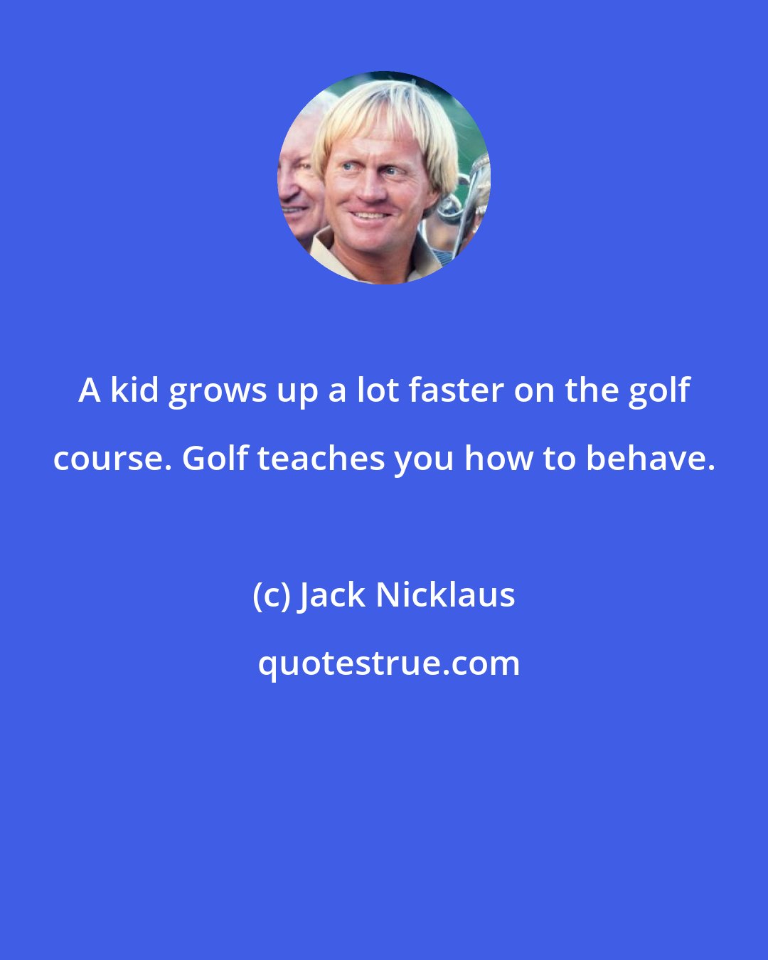 Jack Nicklaus: A kid grows up a lot faster on the golf course. Golf teaches you how to behave.