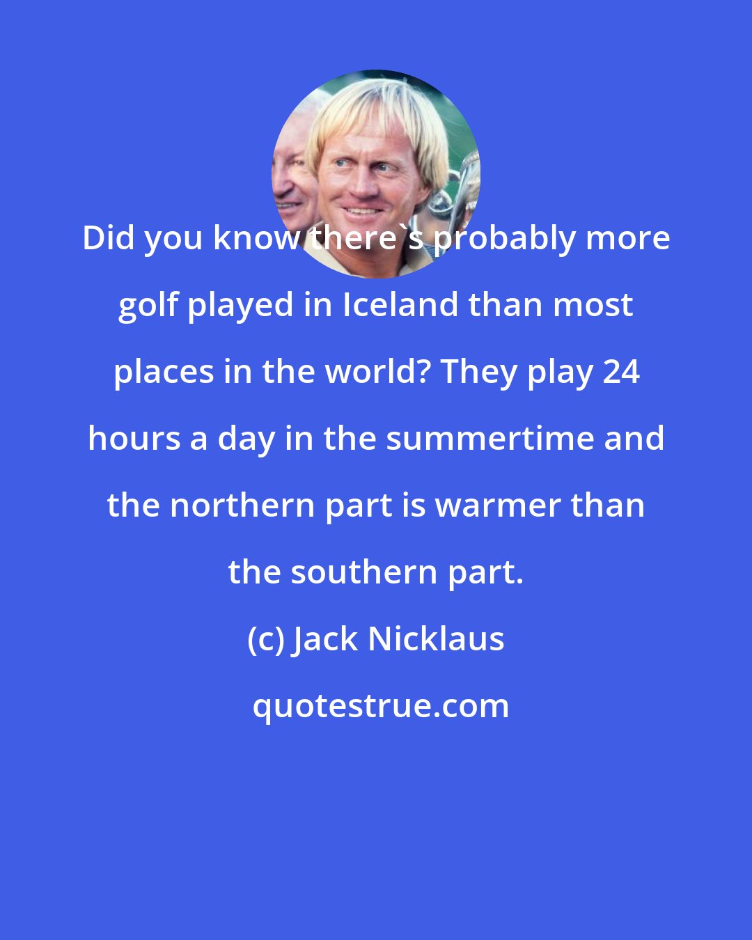 Jack Nicklaus: Did you know there's probably more golf played in Iceland than most places in the world? They play 24 hours a day in the summertime and the northern part is warmer than the southern part.