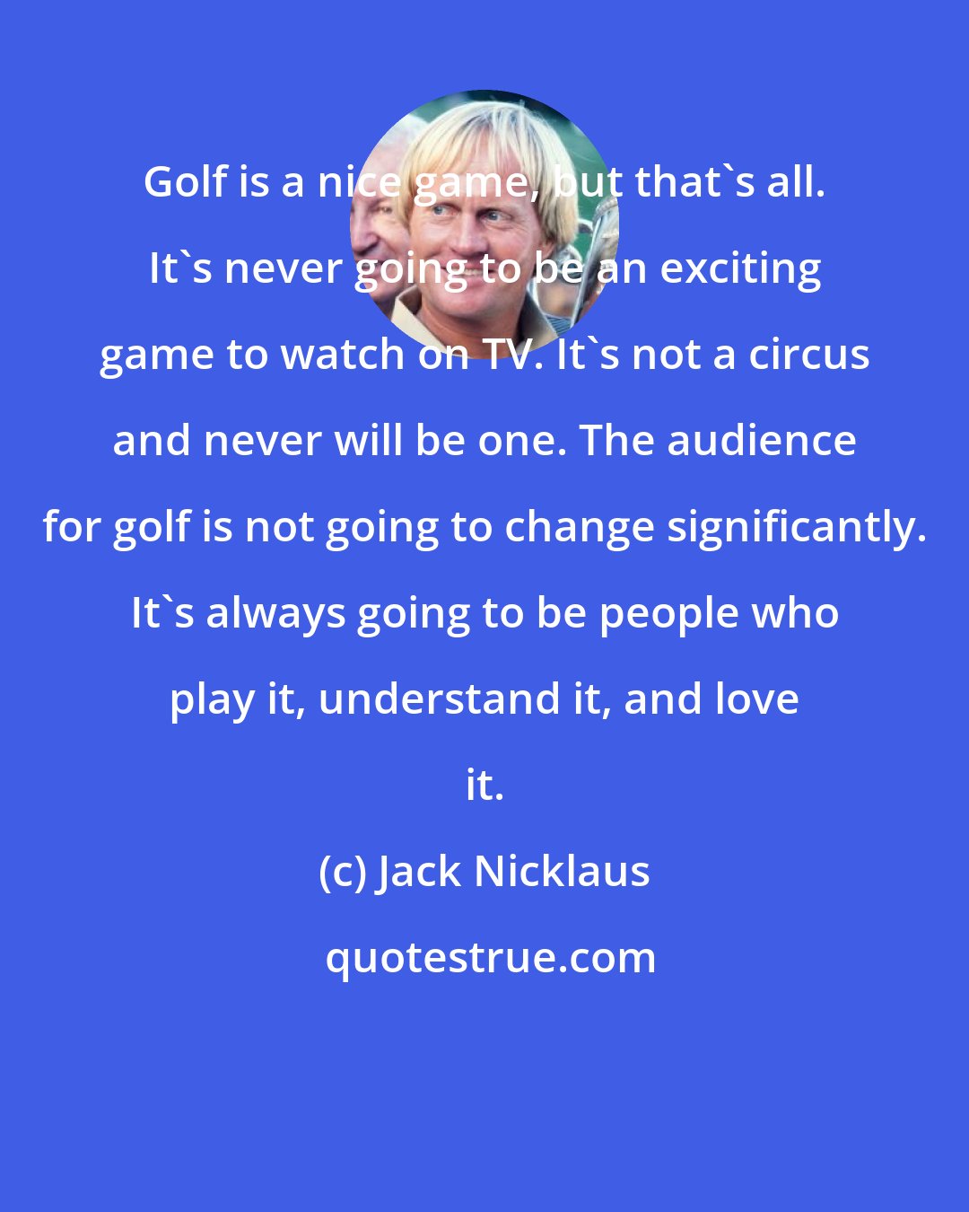 Jack Nicklaus: Golf is a nice game, but that's all. It's never going to be an exciting game to watch on TV. It's not a circus and never will be one. The audience for golf is not going to change significantly. It's always going to be people who play it, understand it, and love it.