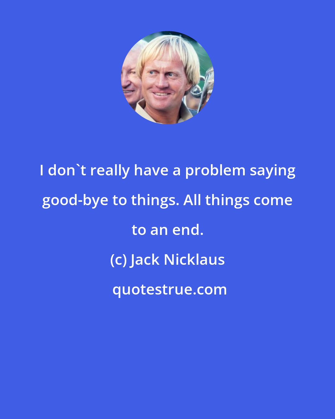 Jack Nicklaus: I don't really have a problem saying good-bye to things. All things come to an end.