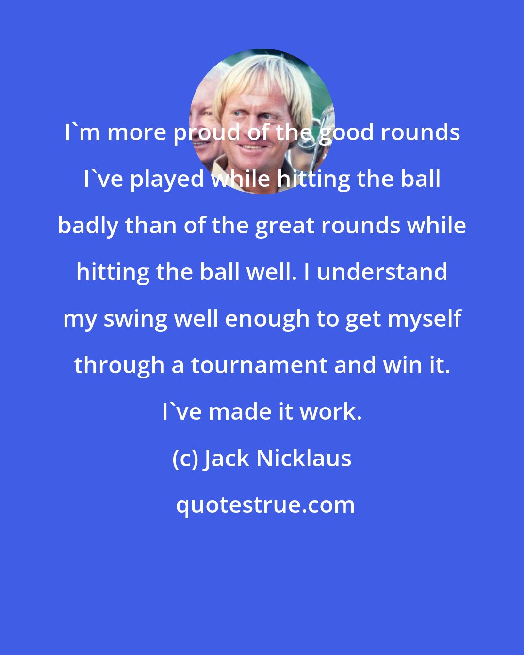 Jack Nicklaus: I'm more proud of the good rounds I've played while hitting the ball badly than of the great rounds while hitting the ball well. I understand my swing well enough to get myself through a tournament and win it. I've made it work.