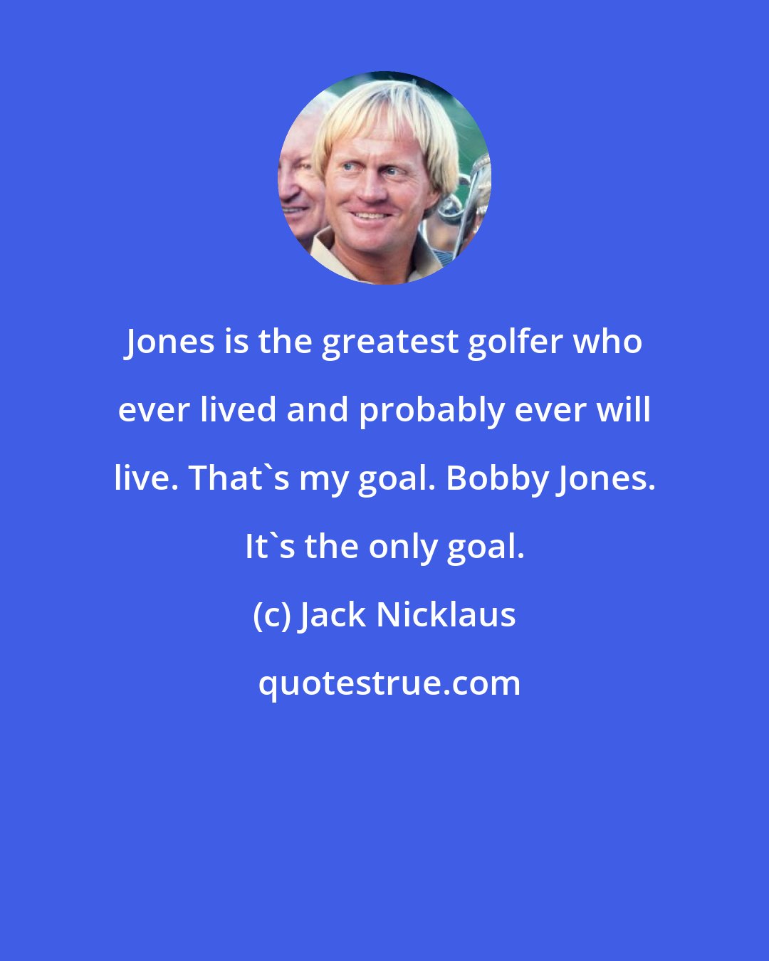 Jack Nicklaus: Jones is the greatest golfer who ever lived and probably ever will live. That's my goal. Bobby Jones. It's the only goal.