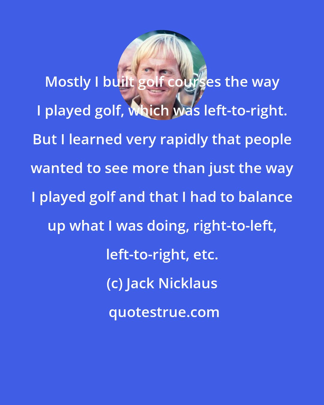 Jack Nicklaus: Mostly I built golf courses the way I played golf, which was left-to-right. But I learned very rapidly that people wanted to see more than just the way I played golf and that I had to balance up what I was doing, right-to-left, left-to-right, etc.