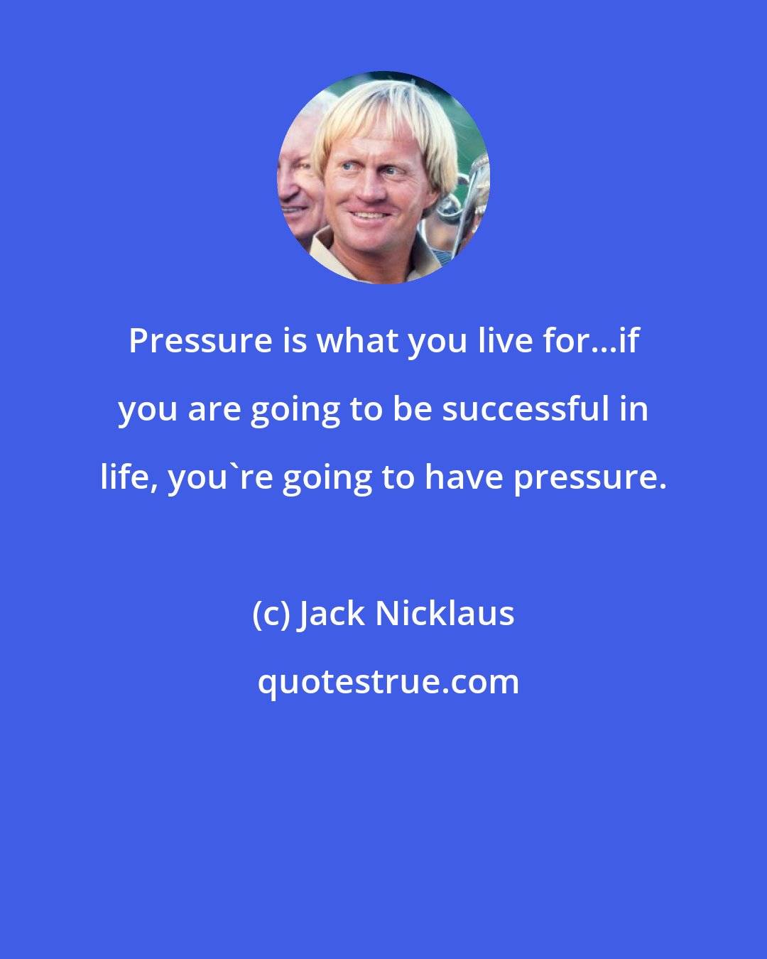 Jack Nicklaus: Pressure is what you live for...if you are going to be successful in life, you're going to have pressure.