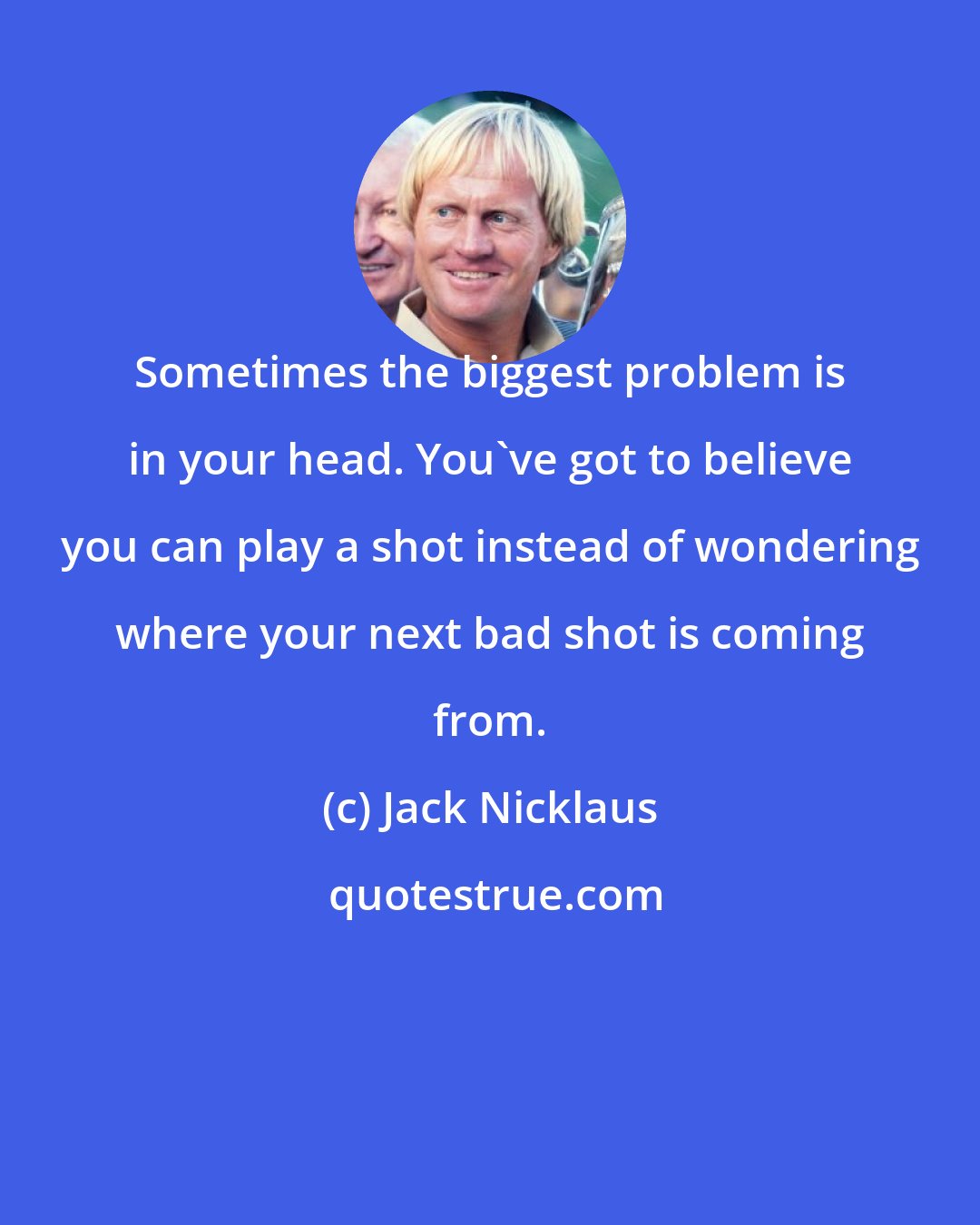 Jack Nicklaus: Sometimes the biggest problem is in your head. You've got to believe you can play a shot instead of wondering where your next bad shot is coming from.