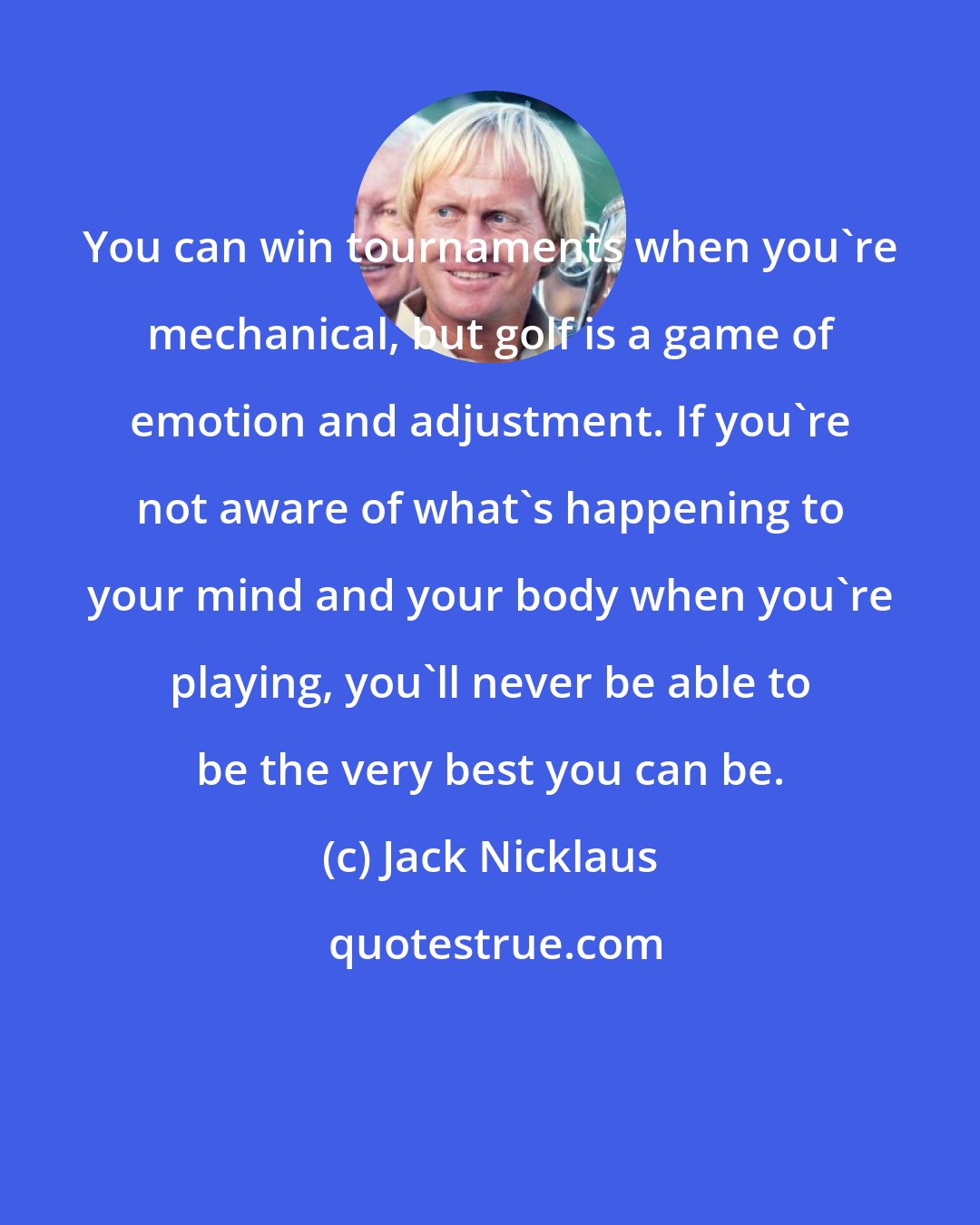 Jack Nicklaus: You can win tournaments when you're mechanical, but golf is a game of emotion and adjustment. If you're not aware of what's happening to your mind and your body when you're playing, you'll never be able to be the very best you can be.