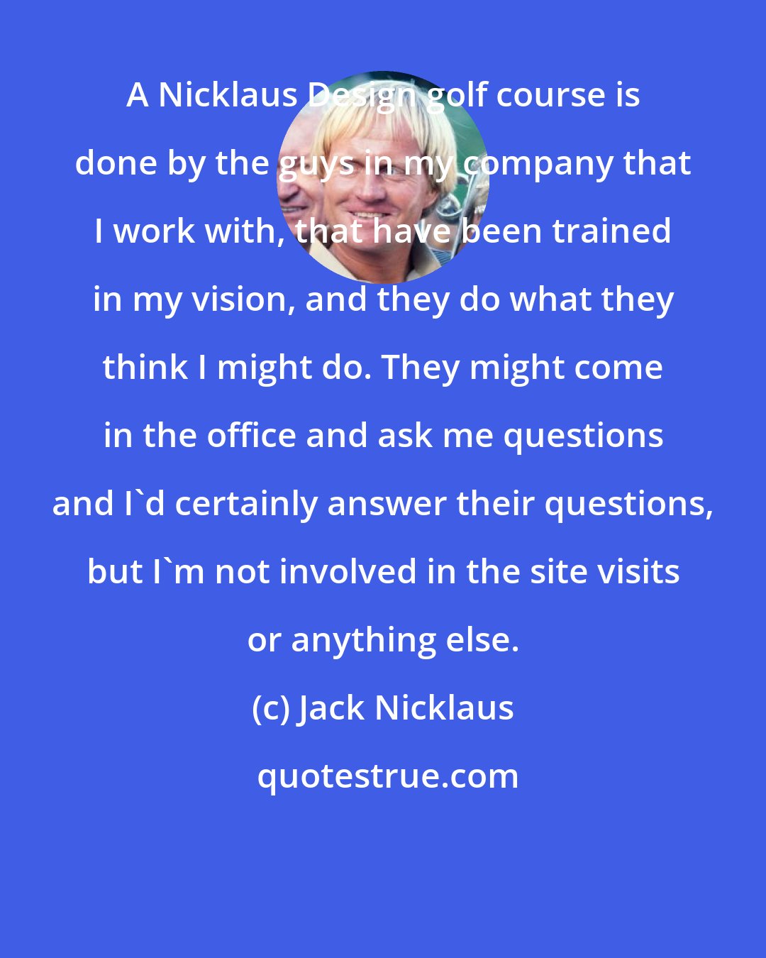 Jack Nicklaus: A Nicklaus Design golf course is done by the guys in my company that I work with, that have been trained in my vision, and they do what they think I might do. They might come in the office and ask me questions and I'd certainly answer their questions, but I'm not involved in the site visits or anything else.