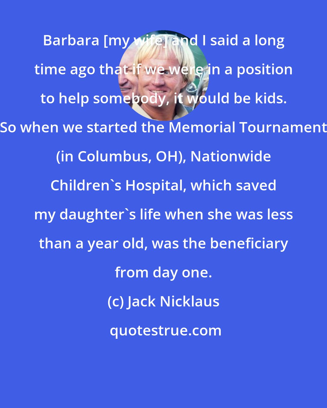 Jack Nicklaus: Barbara [my wife] and I said a long time ago that if we were in a position to help somebody, it would be kids. So when we started the Memorial Tournament (in Columbus, OH), Nationwide Children's Hospital, which saved my daughter's life when she was less than a year old, was the beneficiary from day one.