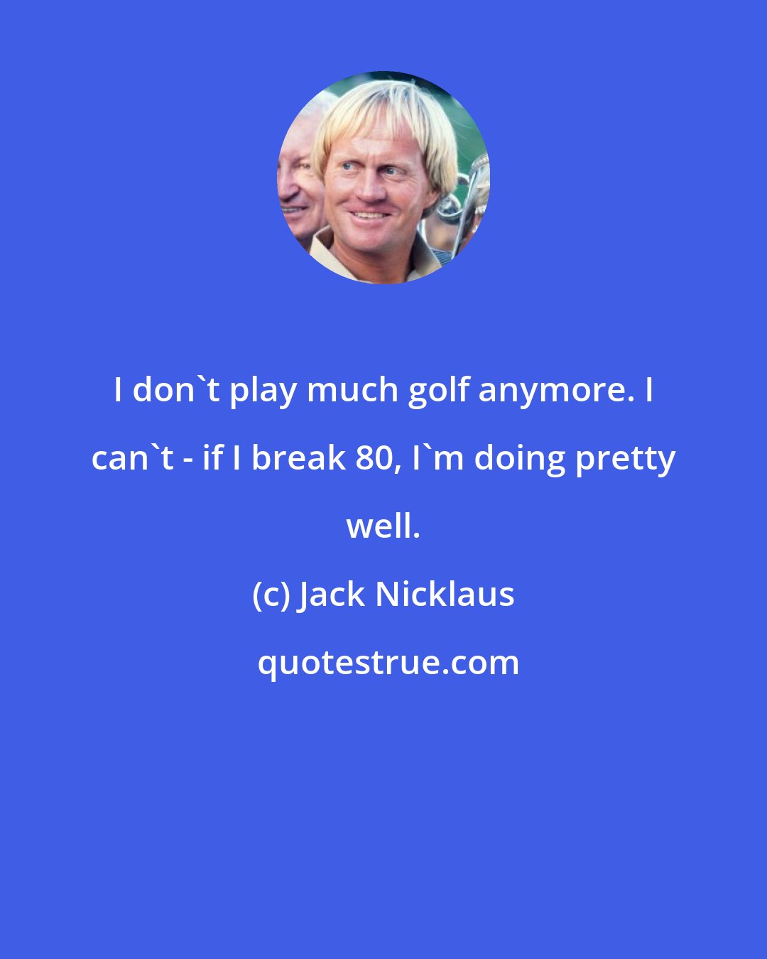 Jack Nicklaus: I don't play much golf anymore. I can't - if I break 80, I'm doing pretty well.