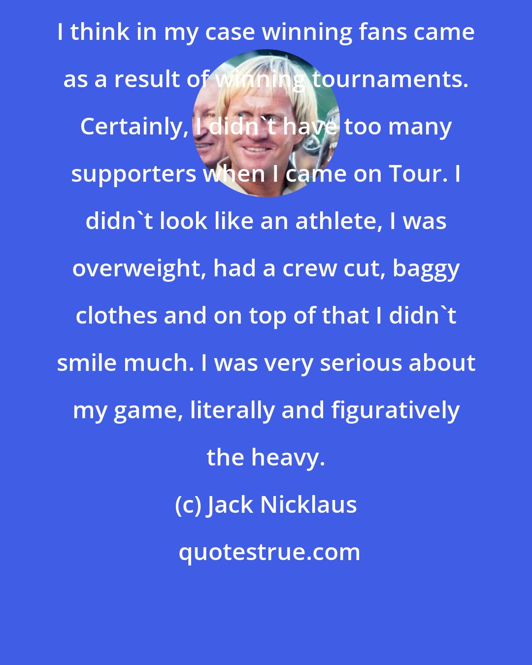 Jack Nicklaus: I think in my case winning fans came as a result of winning tournaments. Certainly, I didn't have too many supporters when I came on Tour. I didn't look like an athlete, I was overweight, had a crew cut, baggy clothes and on top of that I didn't smile much. I was very serious about my game, literally and figuratively the heavy.