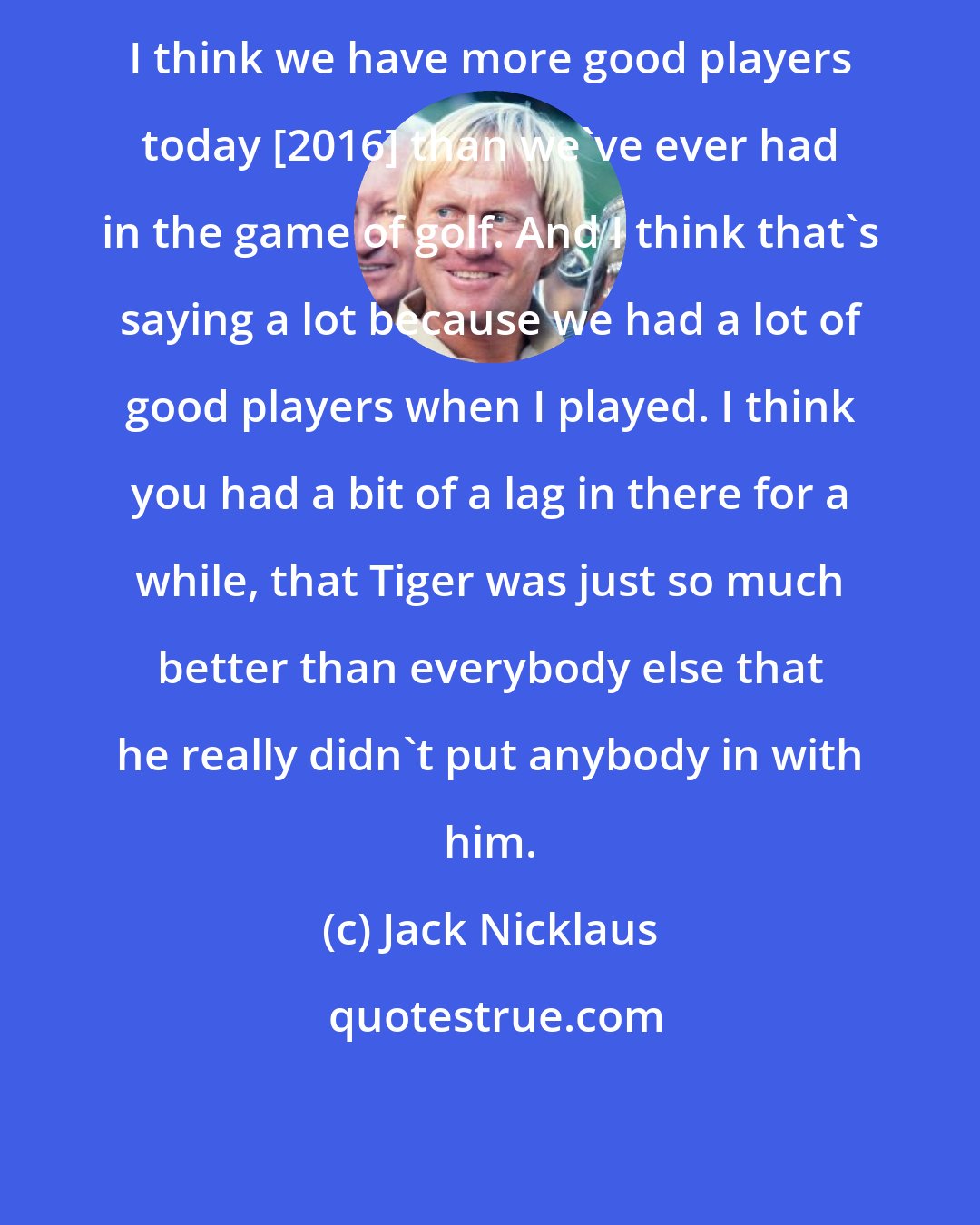 Jack Nicklaus: I think we have more good players today [2016] than we've ever had in the game of golf. And I think that's saying a lot because we had a lot of good players when I played. I think you had a bit of a lag in there for a while, that Tiger was just so much better than everybody else that he really didn't put anybody in with him.