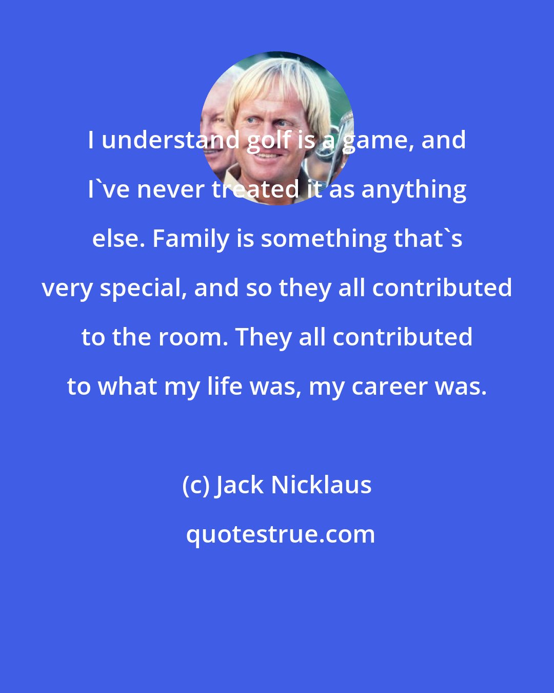 Jack Nicklaus: I understand golf is a game, and I've never treated it as anything else. Family is something that's very special, and so they all contributed to the room. They all contributed to what my life was, my career was.